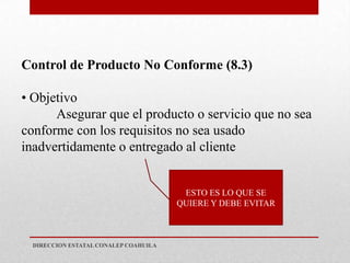 Control de Producto No Conforme (8.3)

• Objetivo
      Asegurar que el producto o servicio que no sea
conforme con los requisitos no sea usado
inadvertidamente o entregado al cliente


                                        ESTO ES LO QUE SE
                                       QUIERE Y DEBE EVITAR



  DIRECCION ESTATAL CONALEP COAHUILA
 