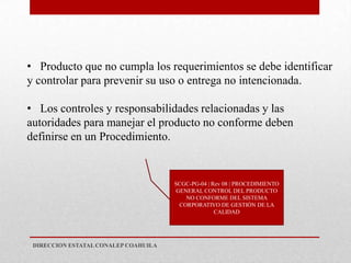 • Producto que no cumpla los requerimientos se debe identificar
y controlar para prevenir su uso o entrega no intencionada.

• Los controles y responsabilidades relacionadas y las
autoridades para manejar el producto no conforme deben
definirse en un Procedimiento.


                                      SCGC-PG-04 | Rev 08 | PROCEDIMIENTO
                                       GENERAL CONTROL DEL PRODUCTO
                                          NO CONFORME DEL SISTEMA
                                        CORPORATIVO DE GESTIÓN DE LA
                                                    CALIDAD




 DIRECCION ESTATAL CONALEP COAHUILA
 