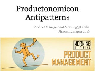 Productonomicon
Antipatterns
Product Management Morning@Lohika
Львов, 12 марта 2016
 