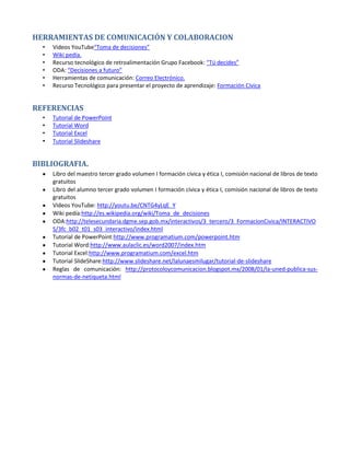 HERRAMIENTAS DE COMUNICACIÓN Y COLABORACION
  •   Videos YouTube“Toma de decisiones”
  •   Wiki pedía.
  •   Recurso tecnológico de retroalimentación Grupo Facebook: “Tú decides”
  •   ODA: “Decisiones a futuro”
  •   Herramientas de comunicación: Correo Electrónico.
  •   Recurso Tecnológico para presentar el proyecto de aprendizaje: Formación Cívica


REFERENCIAS
  •   Tutorial de PowerPoint
  •   Tutorial Word
  •   Tutorial Excel
  •   Tutorial Slideshare


BIBLIOGRAFIA.
      Libro del maestro tercer grado volumen I formación cívica y ética I, comisión nacional de libros de texto
      gratuitos
      Libro del alumno tercer grado volumen I formación cívica y ética I, comisión nacional de libros de texto
      gratuitos
      Videos YouTube: http://youtu.be/CNTG4yLqE_Y
      Wiki pedía:http://es.wikipedia.org/wiki/Toma_de_decisiones
      ODA:http://telesecundaria.dgme.sep.gob.mx/interactivos/3_tercero/3_FormacionCivica/INTERACTIVO
      S/3fc_b02_t01_s03_interactivo/index.html
      Tutorial de PowerPoint:http://www.programatium.com/powerpoint.htm
      Tutorial Word:http://www.aulaclic.es/word2007/index.htm
      Tutorial Excel:http://www.programatium.com/excel.htm
      Tutorial SlideShare:http://www.slideshare.net/lalunaesmilugar/tutorial-de-slideshare
      Reglas de comunicación: http://protocoloycomunicacion.blogspot.mx/2008/01/la-uned-publica-sus-
      normas-de-netiqueta.html
 