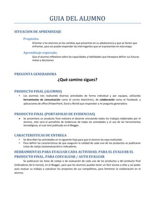 GUIA DEL ALUMNO
SITUACION DE APRENDIZAJE
        Propósito:
               Orientar a los alumnos en los cambios que presentan en su adolescencia y que se tienen que
               enfrentar, para así pueda responder las interrogantes que se la presentan en esta etapa.

        Aprendizaje esperado:
               Que el alumno reflexione sobre las capacidades y habilidades que tienepara definir sus futuras
               metas y decisiones.




PREGUNTA GENERADORA
                                      ¿Qué camino sigues?

PRODUCTO FINAL (ALUMNO)
    •   Los alumnos irán realizando diversas actividades de forma individual y por equipos, utilizando
        herramientas de comunicación como el correo electrónico, de colaboración como el Facebook, y
        aplicaciones de office (PowerPoint, Excel y Word) que respondan a mi pregunta generadora


PRODUCTO FINAL (PORTAFOLIO DE EVIDENCIAS)
        Se presentara un producto final realizara el docente vinculando todos los trabajos elaborados por el
        alumno, este será el portafolio de evidencias de todas las actividades y el uso de las herramientas
        tecnológicas, el cual será publicado en el Blogger.


CARACTERISTICAS DE ENTREGA
   •    Se describen las actividades en la siguiente hoja para que el alumno las vaya realizando.
   •    Para definir las características de que aseguren la calidad de cada uno de los productos se publicaran
        Listas de cotejo (autoevaluación) e indicadores.

HERRAMIENTAS PARA EVALUAR CADA ACTIVIDAD, PARA EL EVALUAR EL
PRODUCTO FINAL, PARA COEVALUAR / AUTO EVALUAR
        Se publicaran las listas de cotejo o de evaluación de cada uno de los productos y del producto final
(indicadores de la norma), en el Blogger, para que los alumnos puedan tener un fácil acceso a ellas y así poder
auto evaluar su trabajo y coevaluar los proyectos de sus compañeros, para fomentar la colaboración en el
alumno.
 