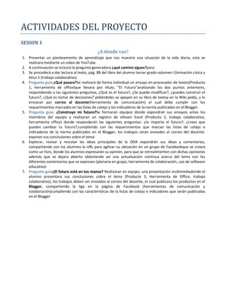 ACTIVIDADES DEL PROYECTO
SESION 1
                                             ¿A dónde vas?
1. Presentar un planteamiento de aprendizaje que nos muestre una situación de la vida diaria, esto se
   realizara mediante un video de YouTube.
2. A continuación se incluirá la pregunta generadora ¿qué camino sigues?para:
3. Se procederá a dar lectura al texto, pág. 88 del libro del alumno tercer grado volumen I,formación cívica y
   ética II (trabajo colaborativo)
4. Pregunta guía:¿Qué pasara?Se realizará de forma individual un ensayo en procesador de textos(Producto
   1, herramienta de office)que llevara por título, “El Futuro”analizando los dos puntos anteriores,
   respondiendo a las siguientes preguntas, ¿Qué es el futuro?, ¿Se puede modificar?, ¿puedes construir el
   futuro?, ¿Qué es tomar de decisiones? pidiéndoles se apoyen en su libro de textoy en la Wiki pedía, y lo
   enviaran por correo al docente(Herramienta de comunicación) el cual debe cumplir con los
   requerimientos marcados en las listas de cotejo y los indicadores de la norma publicados en el Blogger.
5. Pregunta guía: ¿Construyo mi futuro?Se formaran equipos donde expondrán sus ensayos antes los
   miembros del equipo y realizaran un registro de ellosen Excel (Producto 2, trabajo colaborativo,
   herramienta office) donde responderán las siguientes preguntas: ¿te importa el futuro?, ¿crees que
   puedes cambiar tu futuro?,cumpliendo con las requerimientos que marcan las listas de cotejo e
   indicadores de la norma publicados en el Blogger, los trabajos serán enviados al correo del docente.
   exponer sus conclusiones sobre el tema
6. Explorar, revisar y rescatar las ideas principales de la ODA expondrán sus ideas y comentarios,
   compartiendo con los alumnos la URL para agilizar su ubicación en un grupo de Facebookque se creara
   como un foro, donde los alumnos expresarán su opinión, para que se retroalimenten con dichas opiniones
   además que se dejara abierto obteniendo así una actualización continua acerca del tema con los
   diferentes comentarios que se expresen (plenaria en grupo, herramienta de colaboración, uso de software
   educativo)
7. Pregunta guía¿El futuro está en tus manos? Realizaran en equipo, una presentación multimediadonde el
                   ¿
   alumno presentara sus conclusiones cobre el tema (Producto 3, Herramienta de Office, trabajo
   colaborativo), los trabajos deben ser enviados al correo del docente, el cual publicara los productos en el
   Blogger, compartiendo la liga en la página de Facebook (herramientas de comunicación y
   colaboración)cumpliendo con las características de la listas de cotejo e indicadores que serán publicadas
   en el Blogger
 