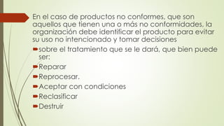 En el caso de productos no conformes, que son
aquellos que tienen una o más no conformidades, la
organización debe identificar el producto para evitar
su uso no intencionado y tomar decisiones
sobre el tratamiento que se le dará, que bien puede
ser:
Reparar
Reprocesar.
Aceptar con condiciones
Reclasificar
Destruir
 