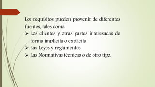 Los requisitos pueden provenir de diferentes
fuentes, tales como:
 Los clientes y otras partes interesadas de
forma implícita o explícita.
 Las Leyes y reglamentos.
 Las Normativas técnicas o de otro tipo.
 