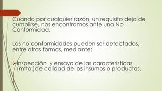Cuando por cualquier razón, un requisito deja de
cumplirse, nos encontramos ante una No
Conformidad.
Las no conformidades pueden ser detectadas,
entre otras formas, mediante:
Inspección y ensayo de las características
(mtto.)de calidad de los insumos o productos.
 