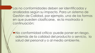 Las no conformidades deben ser identificadas y
analizadas según su impacto. Para un sistema de
Gestión de Calidad, por ejemplo, una de las formas
en que pueden clasificarse, es la mostrada a
continuación:
No conformidad crítica: puede poner en riesgo,
además de la calidad del producto o servicio, la
salud del personal y o al medio ambiente.
 
