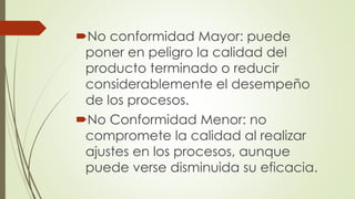 No conformidad Mayor: puede
poner en peligro la calidad del
producto terminado o reducir
considerablemente el desempeño
de los procesos.
No Conformidad Menor: no
compromete la calidad al realizar
ajustes en los procesos, aunque
puede verse disminuida su eficacia.
 