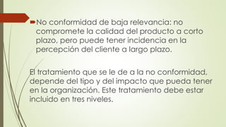 No conformidad de baja relevancia: no
compromete la calidad del producto a corto
plazo, pero puede tener incidencia en la
percepción del cliente a largo plazo.
El tratamiento que se le de a la no conformidad,
depende del tipo y del impacto que pueda tener
en la organización. Este tratamiento debe estar
incluido en tres niveles.
 