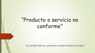 “Producto o servicio no
conforme”
“La calidad sólo se construye cuando todos participan”
 