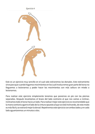 Este es un ejercicio muy sencillo en el cual solo estiraremos las dorsales. Este estiramiento
sirve para que cuando hagamos movimientos en los cual involucremos gran parte del torso no
lleguemos a lesionarnos y poder hacer los movimientos con más soltura sin miedo a
lesionarnos.
Para realizar este ejercicio simplemente tenemos que ponernos en pie con las piernas
separadas. Después levantamos el brazo del lado contrario al que nos vamos a inclinar,
inclinamos todo el torso hacia un lado. Para realizar mejor este ejercicio es recomendable que
la mano contraria agarre el lado de la cintura opuesto al que se está inclinando, de esto modo
es más fácil y se estirará mejor la dorsal. Repetiremos este ejercicio con ambos lados y en cada
lado aguantaremos un minutos o dos.
 