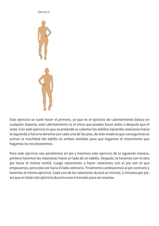 Este ejercicio se suele hacer el primero, ya que es el ejercicio de calentamiento básico en
cualquier deporte, este calentamiento es el único que puedes hacer antes o después que el
resto. Con este ejercicio lo que se pretende es calentar los tobillos haciendo rotaciones hacia
la izquierda y hacia la derecha con cada uno de los pies, de este modo lo que conseguimos es
activar la movilidad del tobillo en ambos sentidos para que hagamos el movimiento que
hagamos no nos lesionemos.
Para este ejercicio nos pondremos en pie y haremos este ejercicio de la siguiente manera,
primero haremos las rotaciones hacia un lado de un tobillo. Después, lo haremos con el otro
pie hacia el mismo sentid. Luego volveremos a hacer rotaciones con el pie con el que
empezamos, pero esta vez hacia el lado contrario. Finalmente cambiaremos al pie contrario y
haremos el mismo ejercicio. Cada una de las rotaciones durará un minuto, 2 minutos por pie,
así que en total este ejercicio duraría unos 4 minutos para ser exactos.
 
