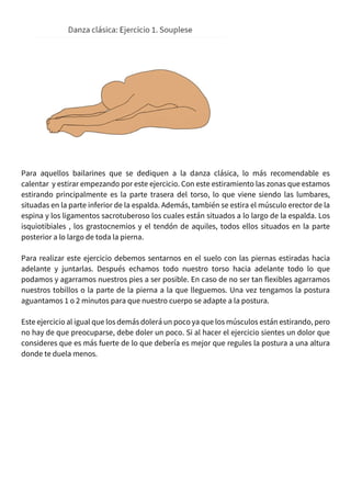 Para aquellos bailarines que se dediquen a la danza clásica, lo más recomendable es
calentar y estirar empezando por este ejercicio. Con este estiramiento las zonas que estamos
estirando principalmente es la parte trasera del torso, lo que viene siendo las lumbares,
situadas en la parte inferior de la espalda. Además, también se estira el músculo erector de la
espina y los ligamentos sacrotuberoso los cuales están situados a lo largo de la espalda. Los
isquiotibiales , los grastocnemios y el tendón de aquiles, todos ellos situados en la parte
posterior a lo largo de toda la pierna.
Para realizar este ejercicio debemos sentarnos en el suelo con las piernas estiradas hacia
adelante y juntarlas. Después echamos todo nuestro torso hacia adelante todo lo que
podamos y agarramos nuestros pies a ser posible. En caso de no ser tan flexibles agarramos
nuestros tobillos o la parte de la pierna a la que lleguemos. Una vez tengamos la postura
aguantamos 1 o 2 minutos para que nuestro cuerpo se adapte a la postura.
Este ejercicio al igual que los demás dolerá un poco ya que los músculos están estirando, pero
no hay de que preocuparse, debe doler un poco. Si al hacer el ejercicio sientes un dolor que
consideres que es más fuerte de lo que debería es mejor que regules la postura a una altura
donde te duela menos.
 