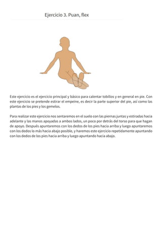 Este ejercicio es el ejercicio principal y básico para calentar tobillos y en general en pie. Con
este ejercicio se pretende estirar el empeine, es decir la parte superior del pie, así como las
plantas de los pies y los gemelos.
Para realizar este ejercicio nos sentaremos en el suelo con las piernas juntas y estiradas hacia
adelante y las manos apoyadas a ambos lados, un poco por detrás del torso para que hagan
de apoyo. Después apuntaremos con los dedos de los pies hacia arriba y luego apuntaremos
con los dedos lo más hacia abajo posible, y haremos este ejercicio repetidamente apuntando
con los dedos de los pies hacia arriba y luego apuntando hacia abajo.
 