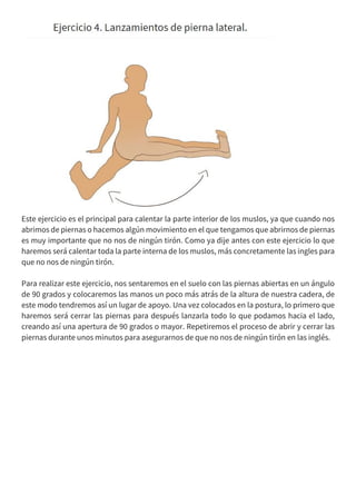 Este ejercicio es el principal para calentar la parte interior de los muslos, ya que cuando nos
abrimos de piernas o hacemos algún movimiento en el que tengamos que abrirnos de piernas
es muy importante que no nos de ningún tirón. Como ya dije antes con este ejercicio lo que
haremos será calentar toda la parte interna de los muslos, más concretamente las ingles para
que no nos de ningún tirón.
Para realizar este ejercicio, nos sentaremos en el suelo con las piernas abiertas en un ángulo
de 90 grados y colocaremos las manos un poco más atrás de la altura de nuestra cadera, de
este modo tendremos así un lugar de apoyo. Una vez colocados en la postura, lo primero que
haremos será cerrar las piernas para después lanzarla todo lo que podamos hacia el lado,
creando así una apertura de 90 grados o mayor. Repetiremos el proceso de abrir y cerrar las
piernas durante unos minutos para asegurarnos de que no nos de ningún tirón en las inglés.
 