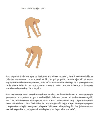 Para aquellos bailarines que se dediquen a la danza moderna, lo más recomendable es
calentar empezando por este ejercicio. El principal propósito de este ejercicio es estirar
isquiotibiales así como los gemelos, estos músculos se sitúan a lo largo de la parte posterior
de la pierna. Además, por la postura en la que estamos, también estiramos las lumbares
situadas en la zona baja de la espalda.
Para realizar este ejercicio no hay que hacer mucho, simplemente debemos ponernos de pie
y una vez en esta postura apoyar el tobillo al lado de la otra pierna. Una vez hemos conseguido
esa postura inclinamos todo lo que podamos nuestro torso hacia el pie y lo agarramos con la
mano. Dependiendo de la flexibilidad de cada uno, podréis llegar a agarraos el pie y pegar el
cuerpoenteroa la pierna oagarrarosla parte delapierna a la quelleguéis.El objetivoesestirar
lo máximo posible la parte posterior de la pierna sin llegar a hacernos daño.
 