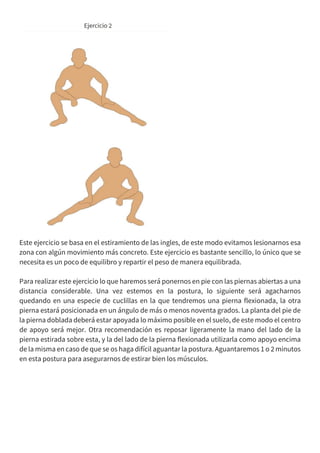 Este ejercicio se basa en el estiramiento de las ingles, de este modo evitamos lesionarnos esa
zona con algún movimiento más concreto. Este ejercicio es bastante sencillo, lo único que se
necesita es un poco de equilibro y repartir el peso de manera equilibrada.
Para realizar este ejercicio lo que haremos será ponernos en pie con las piernas abiertas a una
distancia considerable. Una vez estemos en la postura, lo siguiente será agacharnos
quedando en una especie de cuclillas en la que tendremos una pierna flexionada, la otra
pierna estará posicionada en un ángulo de más o menos noventa grados. La planta del pie de
la pierna doblada deberá estar apoyada lo máximo posible en el suelo, de este modo el centro
de apoyo será mejor. Otra recomendación es reposar ligeramente la mano del lado de la
pierna estirada sobre esta, y la del lado de la pierna flexionada utilizarla como apoyo encima
de la misma en caso de que se os haga difícil aguantar la postura. Aguantaremos 1 o 2 minutos
en esta postura para asegurarnos de estirar bien los músculos.
 