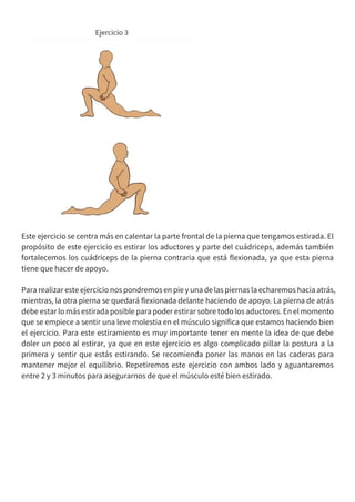 Este ejercicio se centra más en calentar la parte frontal de la pierna que tengamos estirada. El
propósito de este ejercicio es estirar los aductores y parte del cuádriceps, además también
fortalecemos los cuádriceps de la pierna contraria que está flexionada, ya que esta pierna
tiene que hacer de apoyo.
Para realizar este ejercicio nos pondremosen piey una de las piernas la echaremos hacia atrás,
mientras, la otra pierna se quedará flexionada delante haciendo de apoyo. La pierna de atrás
debe estar lo más estirada posible para poder estirar sobre todo los aductores. En el momento
que se empiece a sentir una leve molestia en el músculo significa que estamos haciendo bien
el ejercicio. Para este estiramiento es muy importante tener en mente la idea de que debe
doler un poco al estirar, ya que en este ejercicio es algo complicado pillar la postura a la
primera y sentir que estás estirando. Se recomienda poner las manos en las caderas para
mantener mejor el equilibrio. Repetiremos este ejercicio con ambos lado y aguantaremos
entre 2 y 3 minutos para asegurarnos de que el músculo esté bien estirado.
 