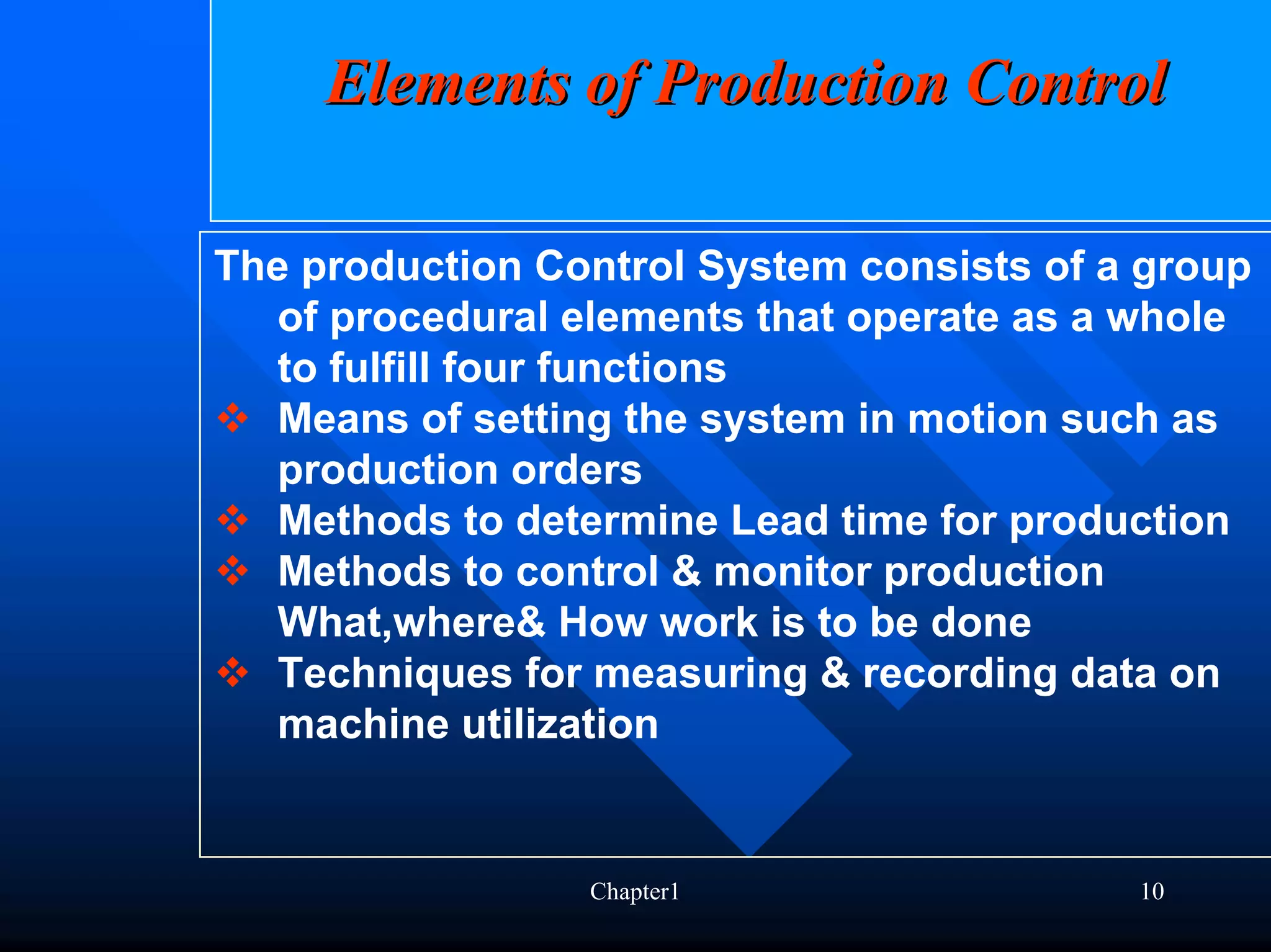 Elements of Production Control

The production Control System consists of a group
   of procedural elements that operate as a whole
   to fulfill four functions
   Means of setting the system in motion such as
   production orders
   Methods to determine Lead time for production
   Methods to control & monitor production
   What,where& How work is to be done
   Techniques for measuring & recording data on
   machine utilization


                 Chapter1                  10
 