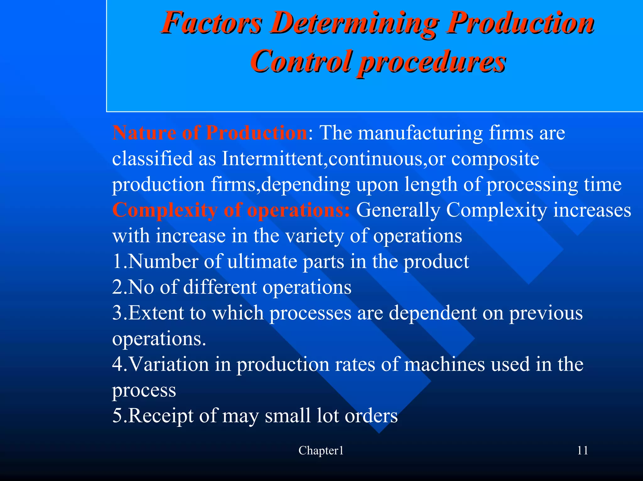 Factors Determining Production
           Control procedures

Nature of Production: The manufacturing firms are
classified as Intermittent,continuous,or composite
production firms,depending upon length of processing time
Complexity of operations: Generally Complexity increases
with increase in the variety of operations
1.Number of ultimate parts in the product
2.No of different operations
3.Extent to which processes are dependent on previous
operations.
4.Variation in production rates of machines used in the
process
5.Receipt of may small lot orders
                    Chapter1                      11
 