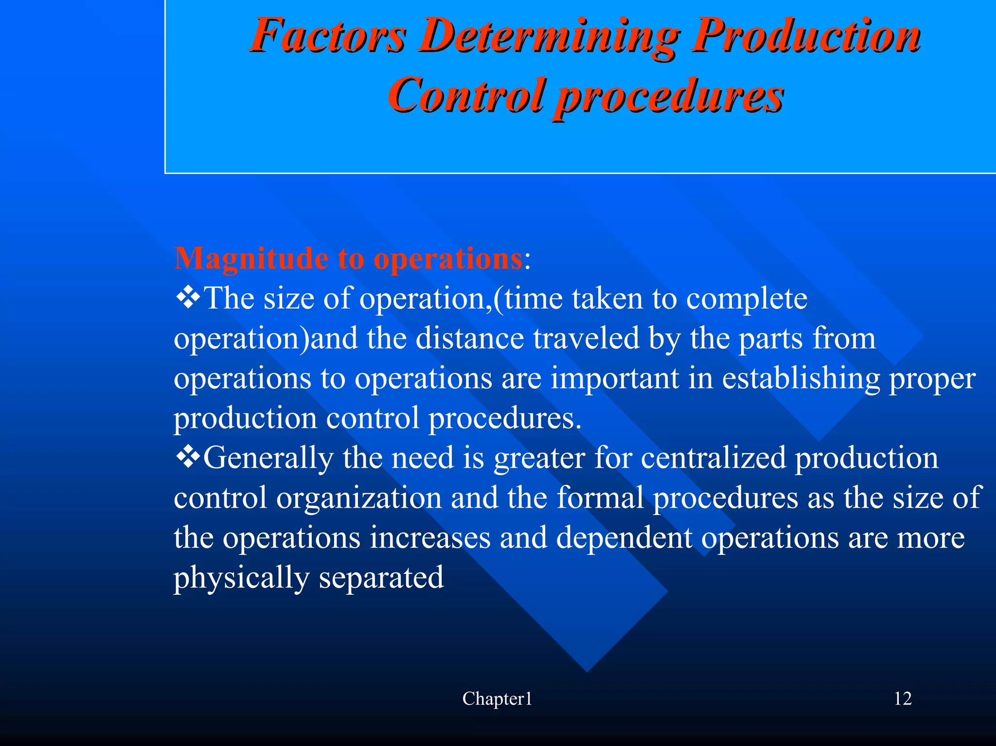 Factors Determining Production
           Control procedures


Magnitude to operations:
  The size of operation,(time taken to complete
operation)and the distance traveled by the parts from
operations to operations are important in establishing proper
production control procedures.
  Generally the need is greater for centralized production
control organization and the formal procedures as the size of
the operations increases and dependent operations are more
physically separated


                     Chapter1                         12
 