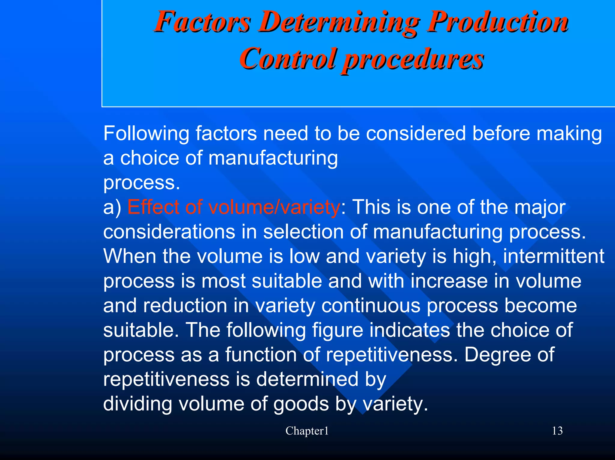 Factors Determining Production
           Control procedures

Following factors need to be considered before making
a choice of manufacturing
process.
a) Effect of volume/variety: This is one of the major
considerations in selection of manufacturing process.
When the volume is low and variety is high, intermittent
process is most suitable and with increase in volume
and reduction in variety continuous process become
suitable. The following figure indicates the choice of
process as a function of repetitiveness. Degree of
repetitiveness is determined by
dividing volume of goods by variety.
                    Chapter1                      13
 