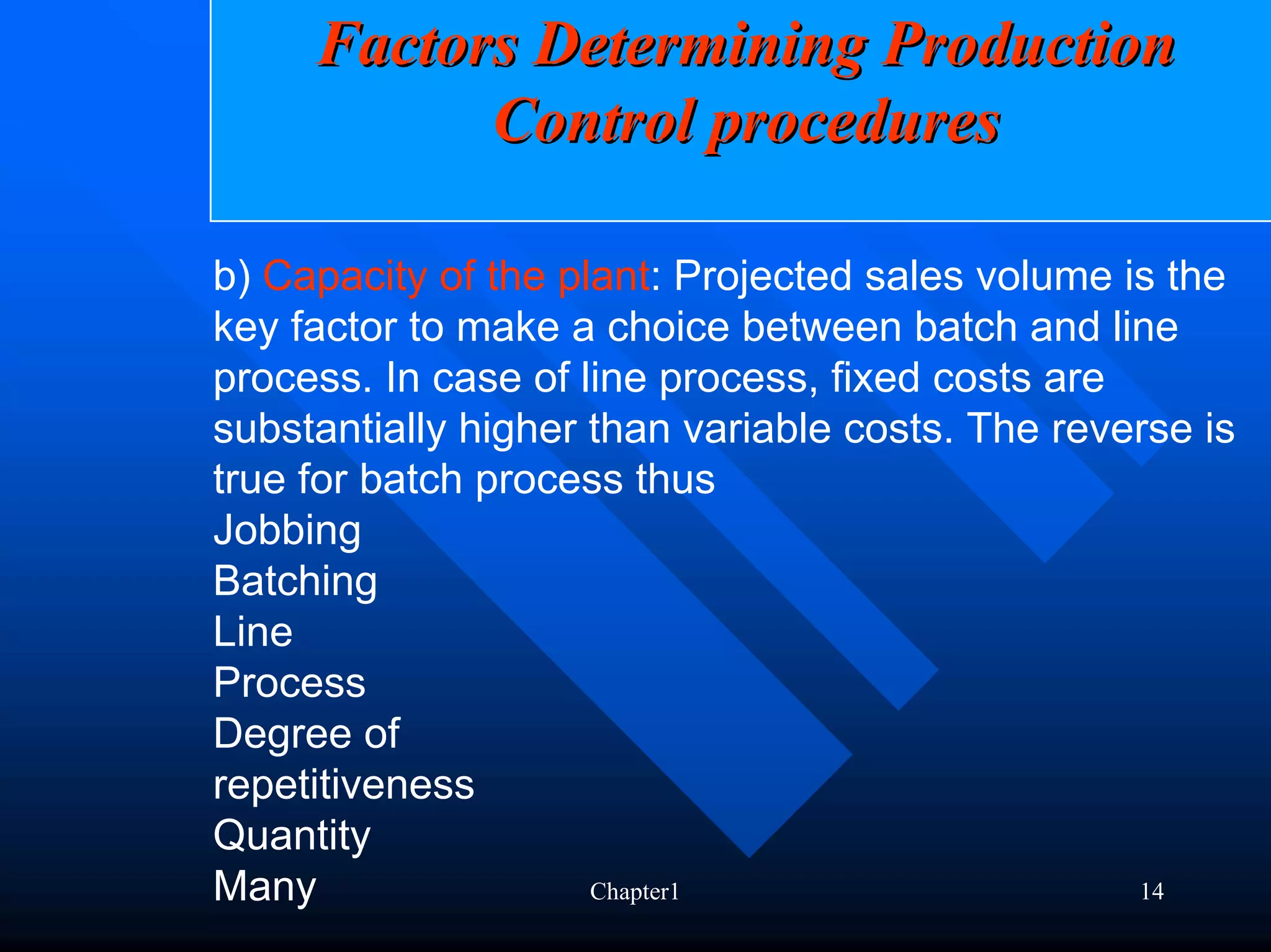 Factors Determining Production
           Control procedures

b) Capacity of the plant: Projected sales volume is the
key factor to make a choice between batch and line
process. In case of line process, fixed costs are
substantially higher than variable costs. The reverse is
true for batch process thus
Jobbing
Batching
Line
Process
Degree of
repetitiveness
Quantity
Many                 Chapter1                     14
 