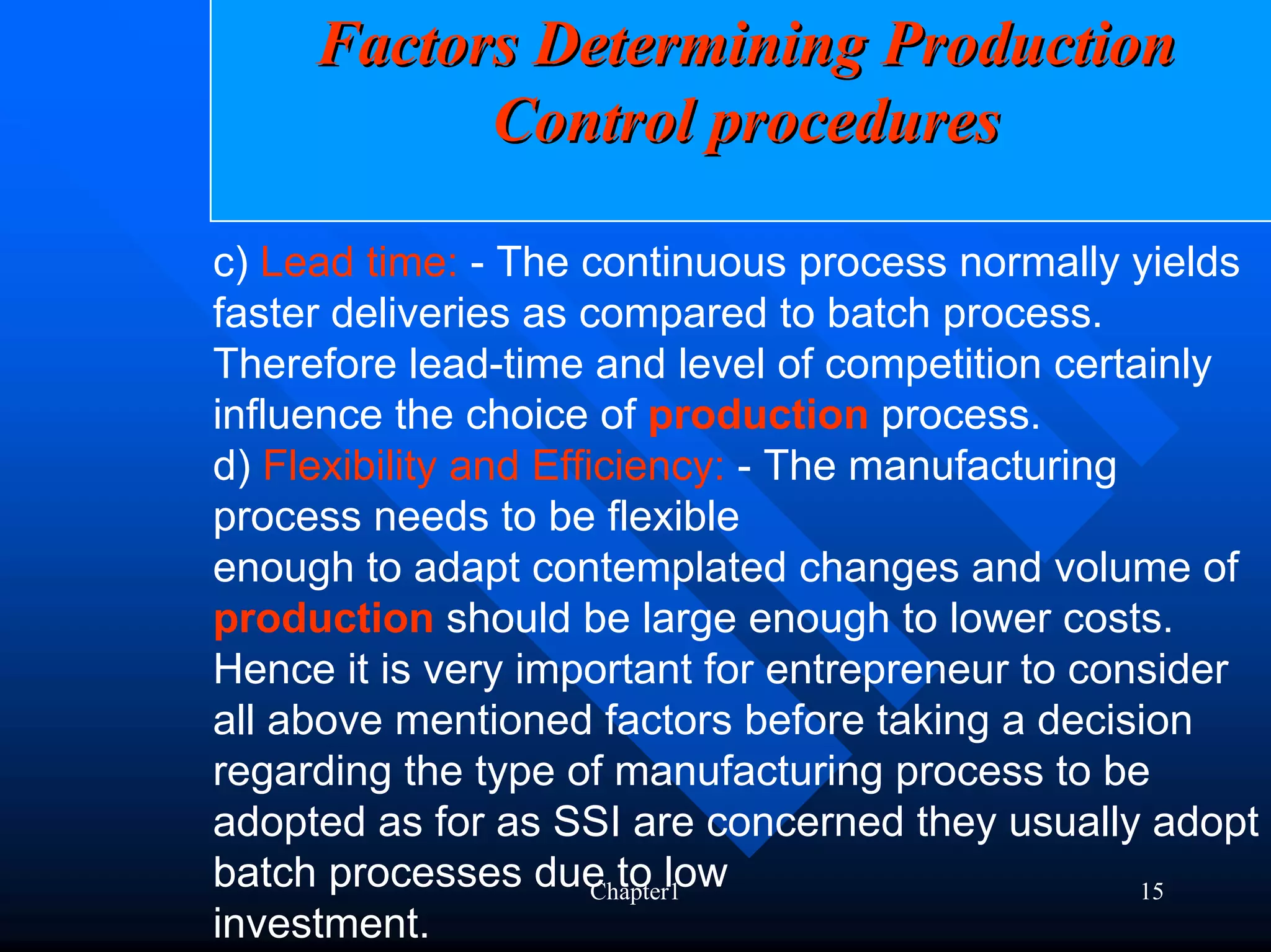 Factors Determining Production
           Control procedures

c) Lead time: - The continuous process normally yields
faster deliveries as compared to batch process.
Therefore lead-time and level of competition certainly
influence the choice of production process.
d) Flexibility and Efficiency: - The manufacturing
process needs to be flexible
enough to adapt contemplated changes and volume of
production should be large enough to lower costs.
Hence it is very important for entrepreneur to consider
all above mentioned factors before taking a decision
regarding the type of manufacturing process to be
adopted as for as SSI are concerned they usually adopt
batch processes due to low
                       Chapter1                    15
investment.
 