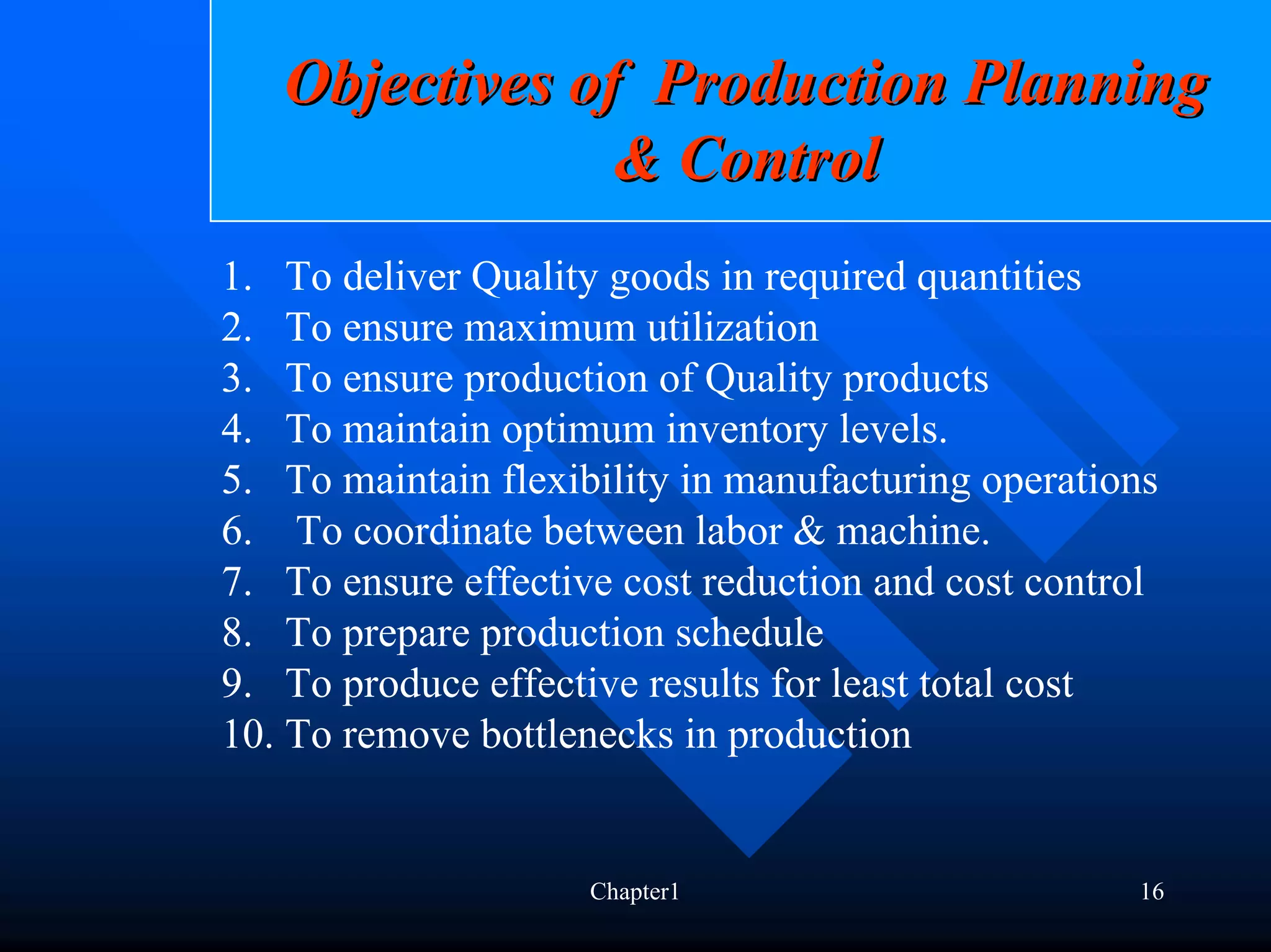 Objectives of Production Planning
                & Control
1. To deliver Quality goods in required quantities
2. To ensure maximum utilization
3. To ensure production of Quality products
4. To maintain optimum inventory levels.
5. To maintain flexibility in manufacturing operations
6. To coordinate between labor & machine.
7. To ensure effective cost reduction and cost control
8. To prepare production schedule
9. To produce effective results for least total cost
10. To remove bottlenecks in production


                     Chapter1                       16
 