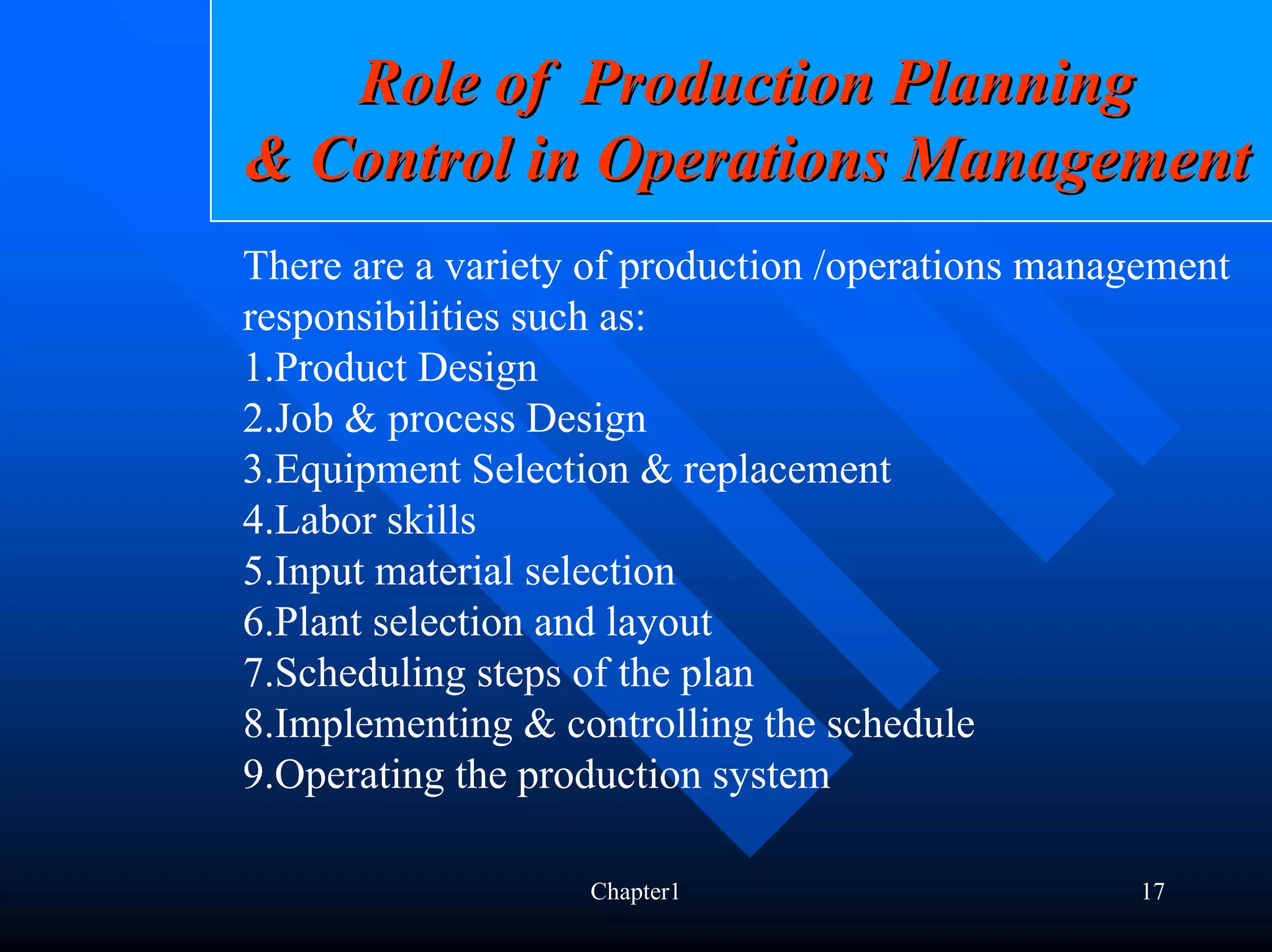 Role of Production Planning
& Control in Operations Management
There are a variety of production /operations management
responsibilities such as:
1.Product Design
2.Job & process Design
3.Equipment Selection & replacement
4.Labor skills
5.Input material selection
6.Plant selection and layout
7.Scheduling steps of the plan
8.Implementing & controlling the schedule
9.Operating the production system

                   Chapter1                       17
 