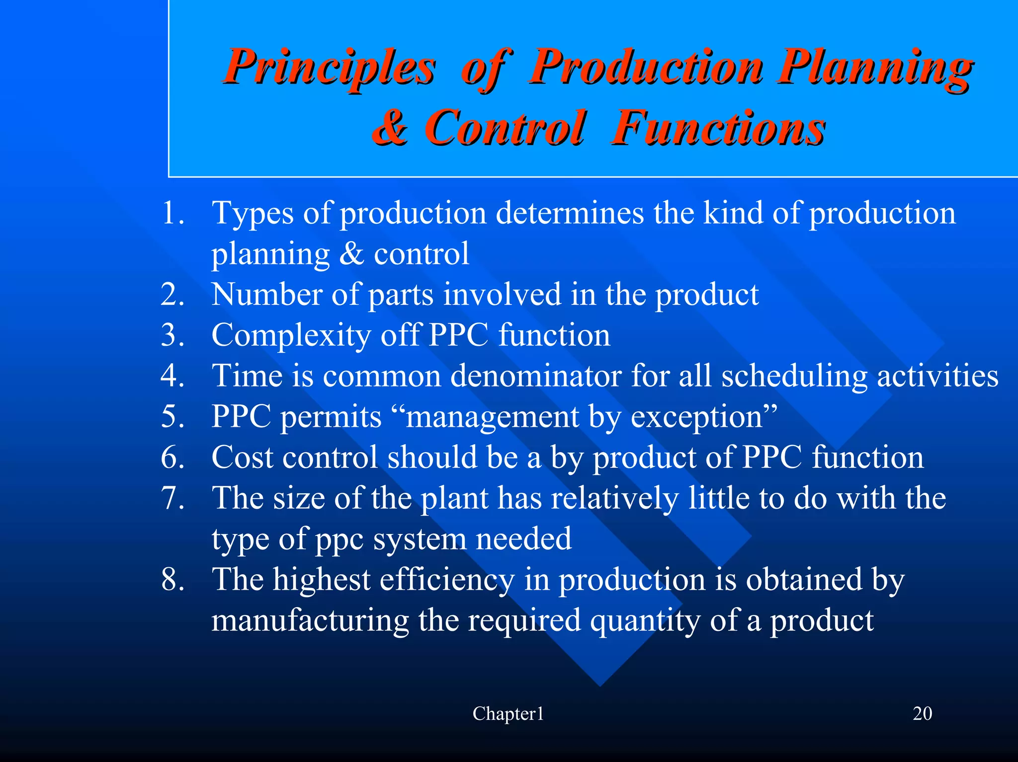 Principles of Production Planning
           & Control Functions
1. Types of production determines the kind of production
   planning & control
2. Number of parts involved in the product
3. Complexity off PPC function
4. Time is common denominator for all scheduling activities
5. PPC permits “management by exception”
6. Cost control should be a by product of PPC function
7. The size of the plant has relatively little to do with the
   type of ppc system needed
8. The highest efficiency in production is obtained by
   manufacturing the required quantity of a product

                      Chapter1                        20
 