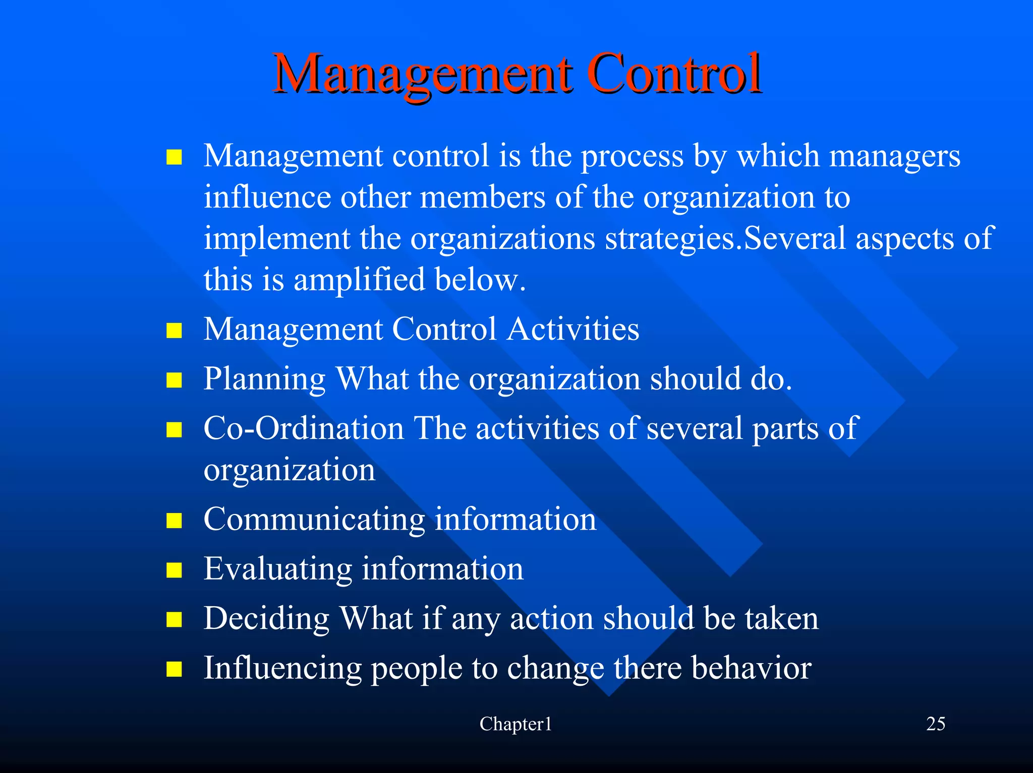 Management Control
Management control is the process by which managers
influence other members of the organization to
implement the organizations strategies.Several aspects of
this is amplified below.
Management Control Activities
Planning What the organization should do.
Co-Ordination The activities of several parts of
organization
Communicating information
Evaluating information
Deciding What if any action should be taken
Influencing people to change there behavior
                   Chapter1                         25
 