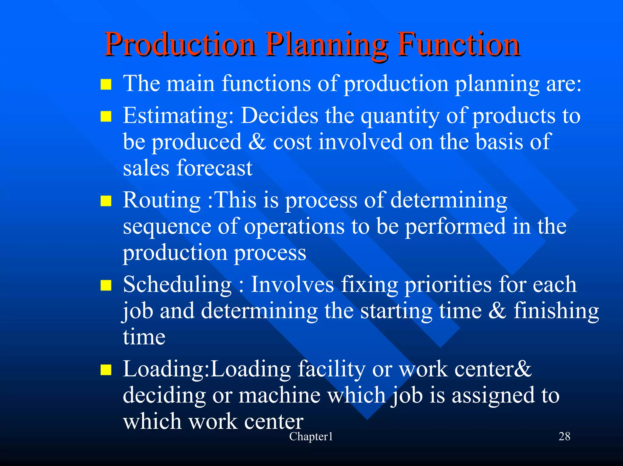 Production Planning Function
 The main functions of production planning are:
 Estimating: Decides the quantity of products to
 be produced & cost involved on the basis of
 sales forecast
 Routing :This is process of determining
 sequence of operations to be performed in the
 production process
 Scheduling : Involves fixing priorities for each
 job and determining the starting time & finishing
 time
 Loading:Loading facility or work center&
 deciding or machine which job is assigned to
 which work centerChapter1                     28
 