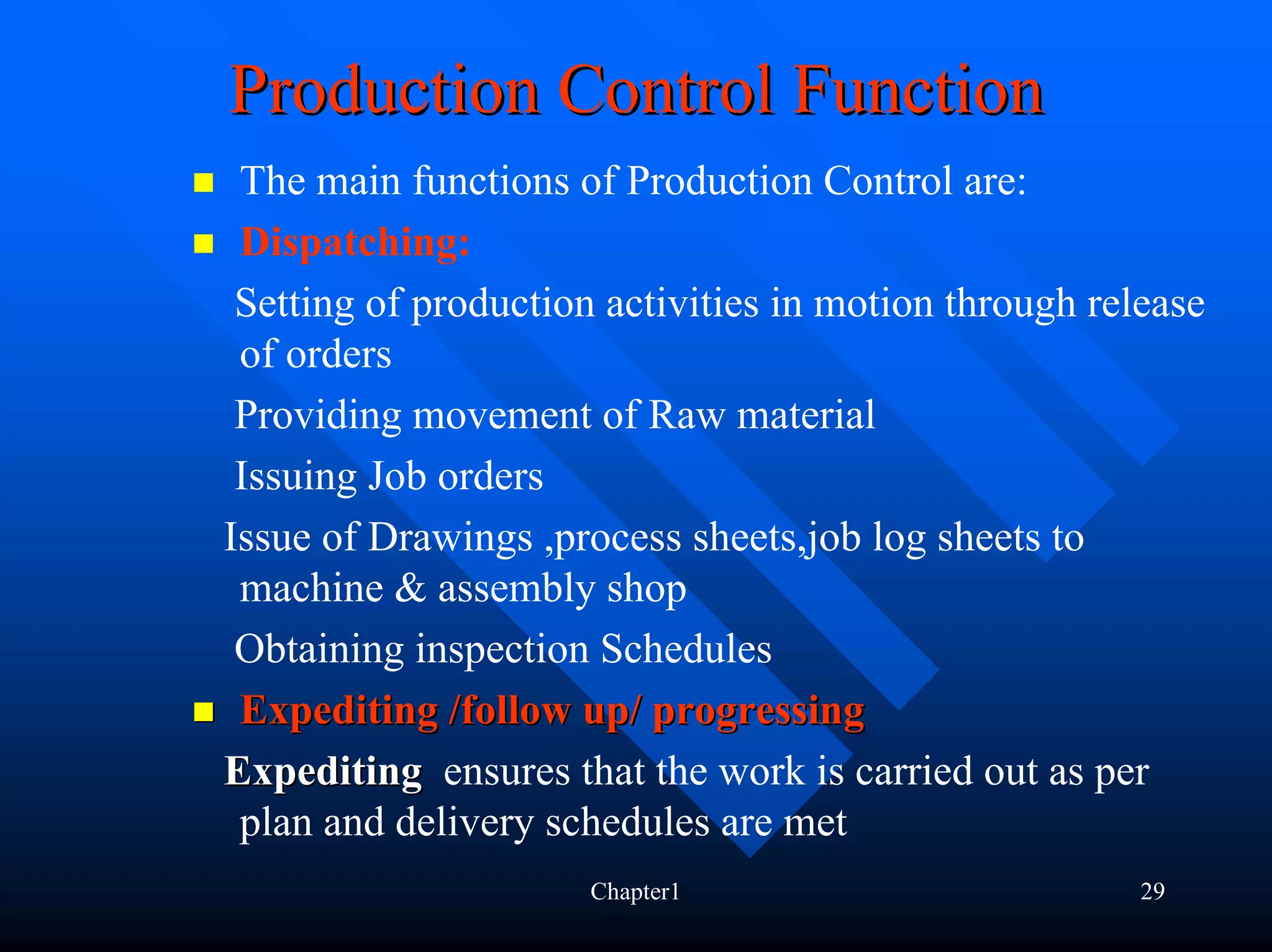 Production Control Function
 The main functions of Production Control are:
 Dispatching:
 Setting of production activities in motion through release
 of orders
 Providing movement of Raw material
 Issuing Job orders
Issue of Drawings ,process sheets,job log sheets to
 machine & assembly shop
 Obtaining inspection Schedules
 Expediting /follow up/ progressing
Expediting ensures that the work is carried out as per
 plan and delivery schedules are met
                      Chapter1                         29
 