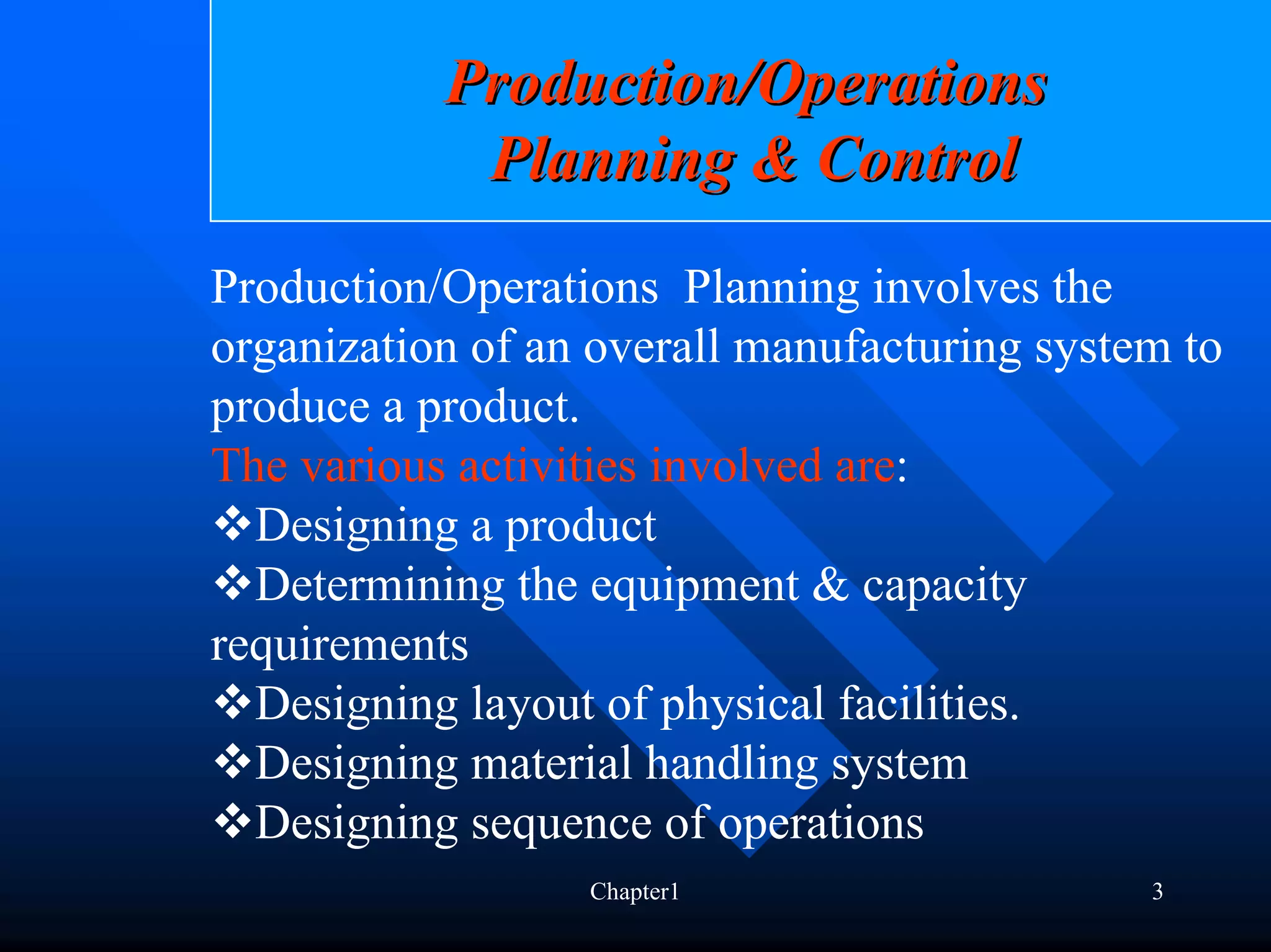 Production/Operations
            Planning & Control
Production/Operations Planning involves the
organization of an overall manufacturing system to
produce a product.
The various activities involved are:
  Designing a product
  Determining the equipment & capacity
requirements
  Designing layout of physical facilities.
  Designing material handling system
  Designing sequence of operations
                  Chapter1                    3
 