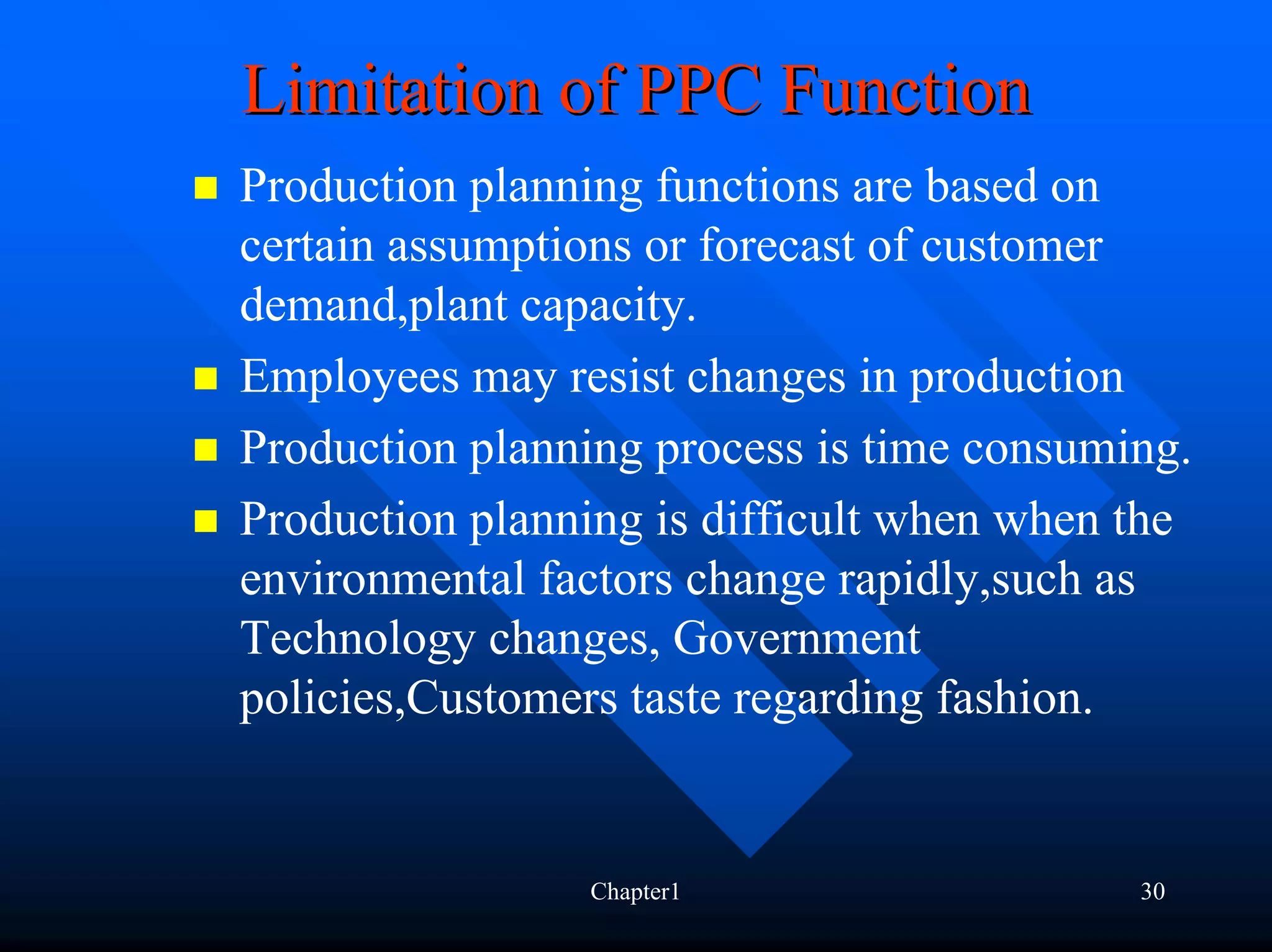 Limitation of PPC Function
Production planning functions are based on
certain assumptions or forecast of customer
demand,plant capacity.
Employees may resist changes in production
Production planning process is time consuming.
Production planning is difficult when when the
environmental factors change rapidly,such as
Technology changes, Government
policies,Customers taste regarding fashion.


                Chapter1                   30
 