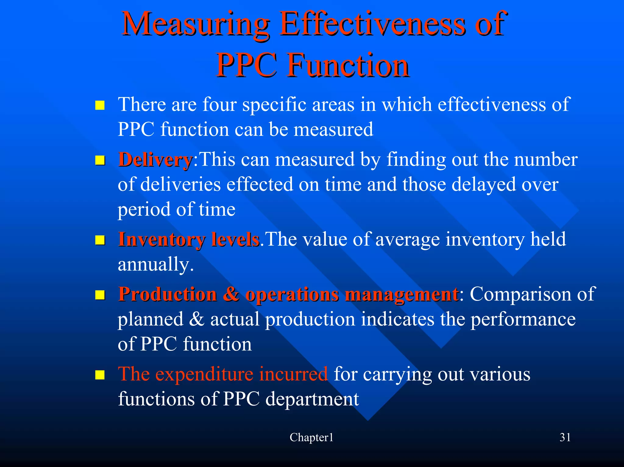 Measuring Effectiveness of
     PPC Function
There are four specific areas in which effectiveness of
PPC function can be measured
Delivery:This can measured by finding out the number
Delivery
of deliveries effected on time and those delayed over
period of time
Inventory levels.The value of average inventory held
            levels
annually.
Production & operations management: Comparison of
                             management
planned & actual production indicates the performance
of PPC function
The expenditure incurred for carrying out various
functions of PPC department
                   Chapter1                       31
 
