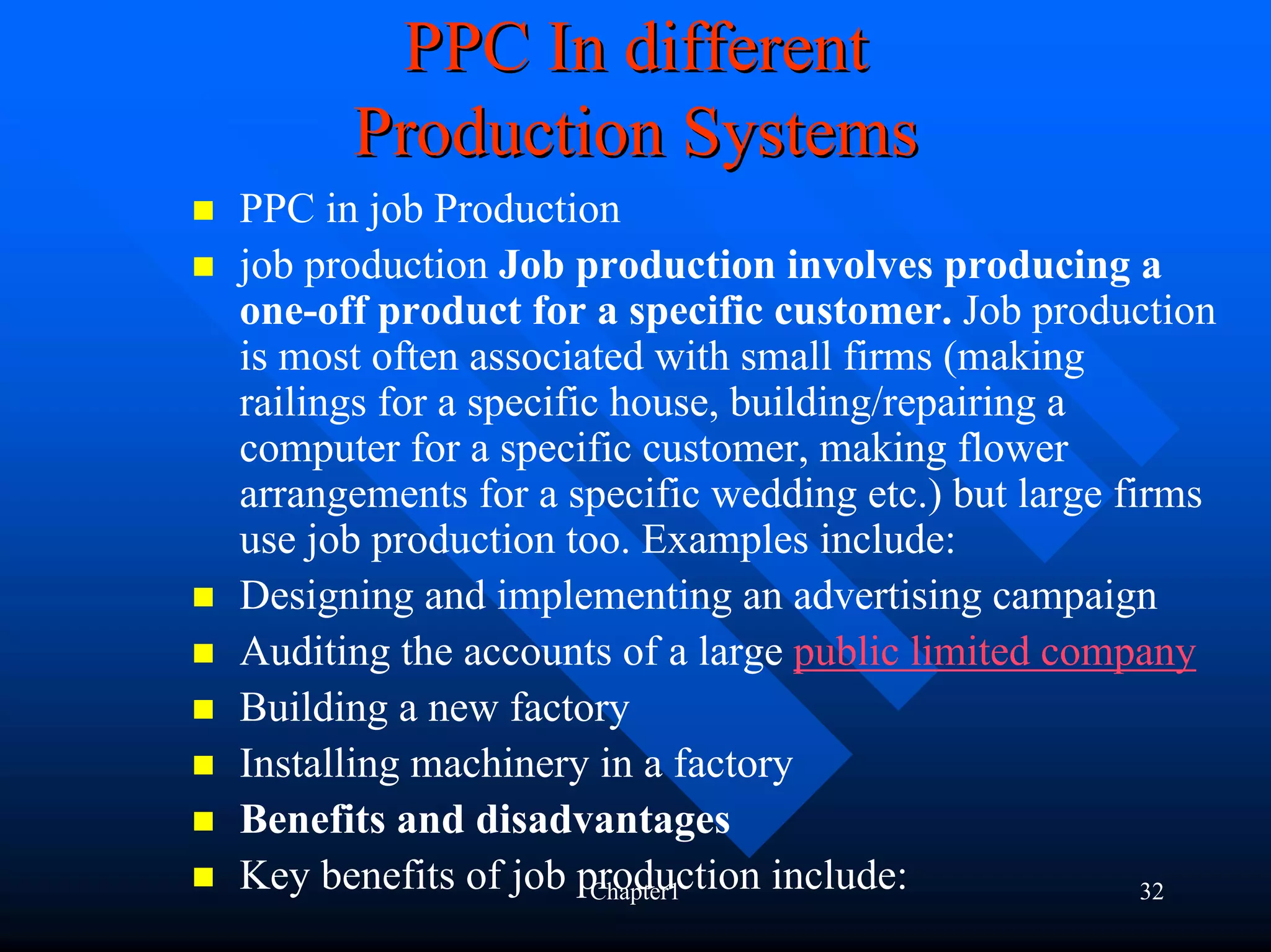 PPC In different
      Production Systems
PPC in job Production
job production Job production involves producing a
one-off product for a specific customer. Job production
is most often associated with small firms (making
railings for a specific house, building/repairing a
computer for a specific customer, making flower
arrangements for a specific wedding etc.) but large firms
use job production too. Examples include:
Designing and implementing an advertising campaign
Auditing the accounts of a large public limited company
Building a new factory
Installing machinery in a factory
Benefits and disadvantages
Key benefits of job production include:
                       Chapter1                       32
 