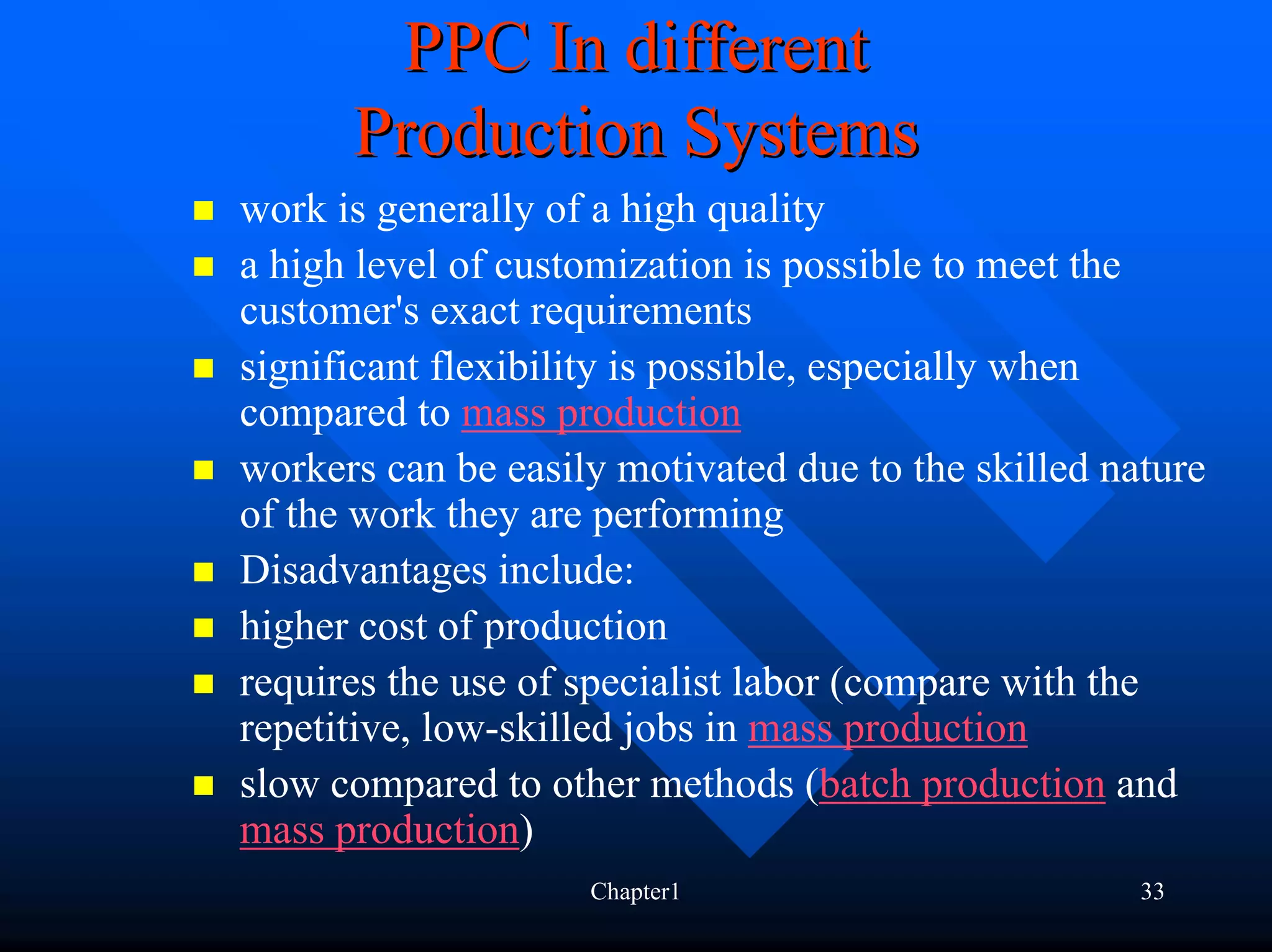 PPC In different
      Production Systems
work is generally of a high quality
a high level of customization is possible to meet the
customer's exact requirements
significant flexibility is possible, especially when
compared to mass production
workers can be easily motivated due to the skilled nature
of the work they are performing
Disadvantages include:
higher cost of production
requires the use of specialist labor (compare with the
repetitive, low-skilled jobs in mass production
slow compared to other methods (batch production and
mass production)
                    Chapter1                         33
 