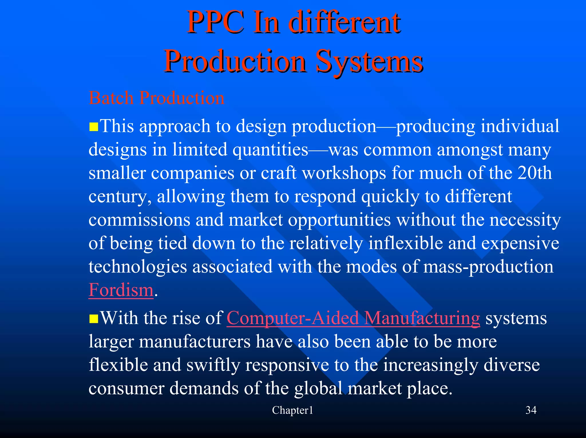 PPC In different
         Production Systems
Batch Production
  This approach to design production—producing individual
designs in limited quantities—was common amongst many
smaller companies or craft workshops for much of the 20th
century, allowing them to respond quickly to different
commissions and market opportunities without the necessity
of being tied down to the relatively inflexible and expensive
technologies associated with the modes of mass-production
Fordism.
  With the rise of Computer-Aided Manufacturing systems
larger manufacturers have also been able to be more
flexible and swiftly responsive to the increasingly diverse
consumer demands of the global market place.
                       Chapter1                         34
 