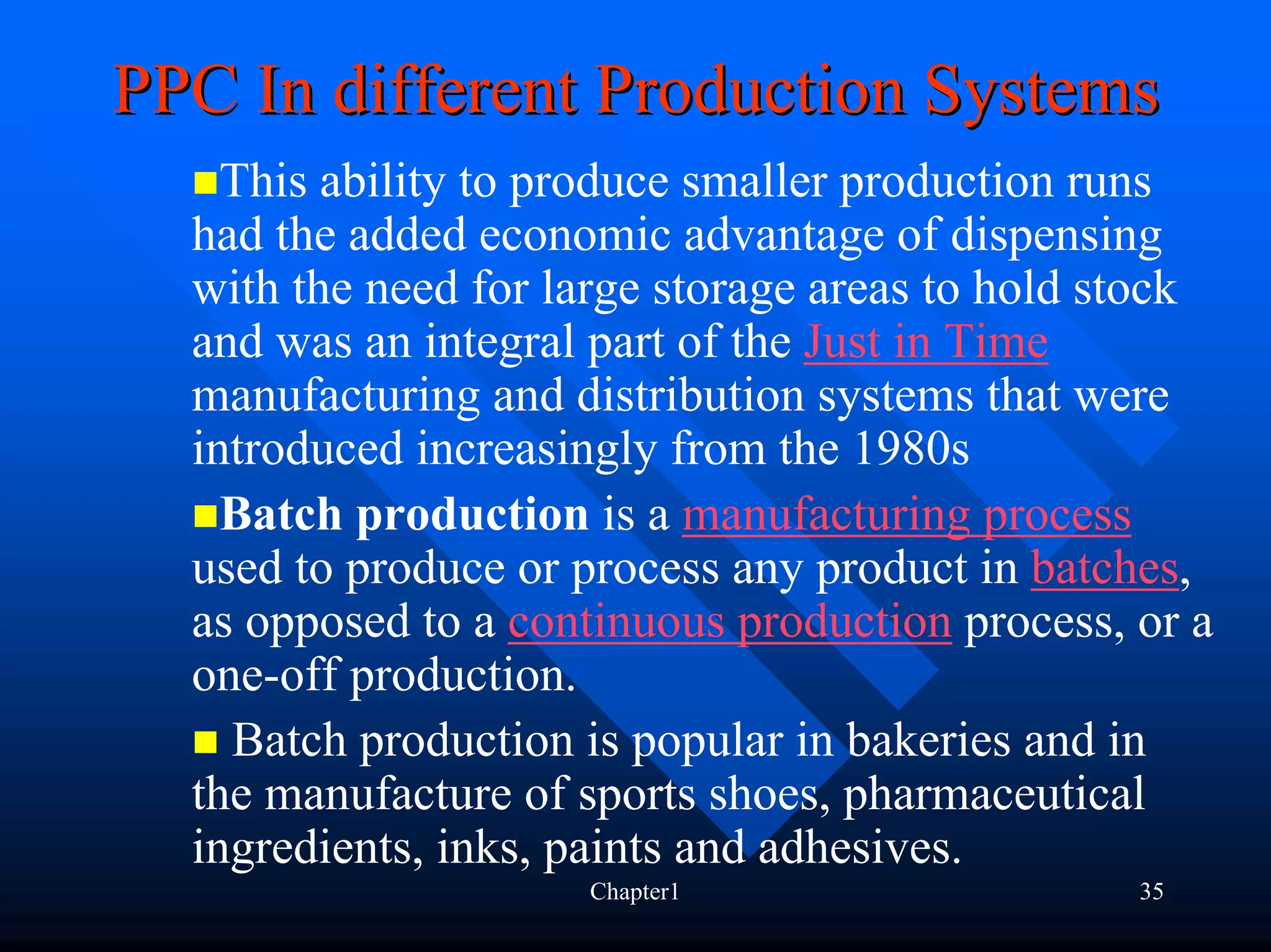 PPC In different Production Systems
    This ability to produce smaller production runs
  had the added economic advantage of dispensing
  with the need for large storage areas to hold stock
  and was an integral part of the Just in Time
  manufacturing and distribution systems that were
  introduced increasingly from the 1980s
    Batch production is a manufacturing process
  used to produce or process any product in batches,
  as opposed to a continuous production process, or a
  one-off production.
    Batch production is popular in bakeries and in
  the manufacture of sports shoes, pharmaceutical
  ingredients, inks, paints and adhesives.
                     Chapter1                    35
 