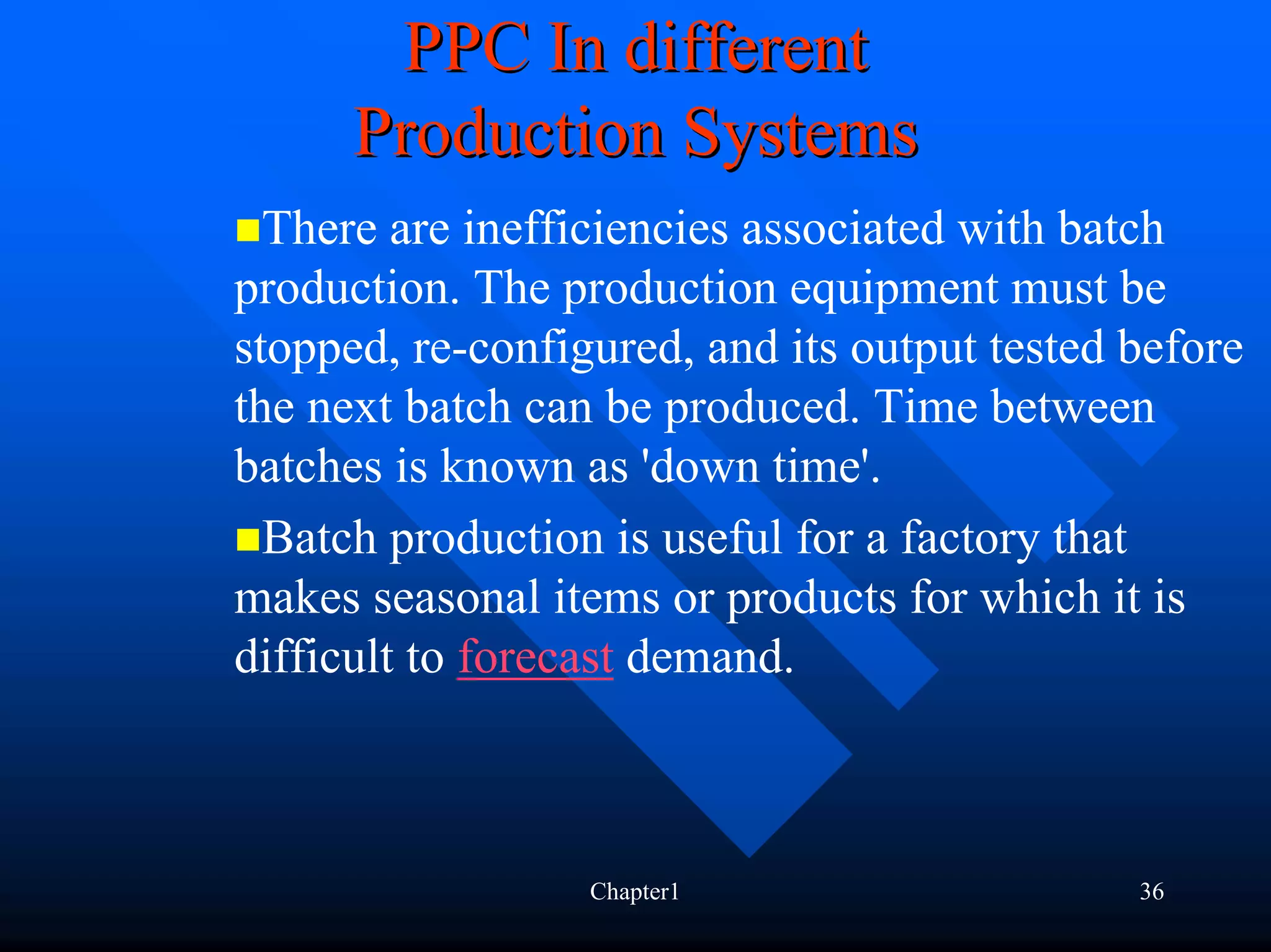 PPC In different
      Production Systems
  There are inefficiencies associated with batch
production. The production equipment must be
stopped, re-configured, and its output tested before
the next batch can be produced. Time between
batches is known as 'down time'.
  Batch production is useful for a factory that
makes seasonal items or products for which it is
difficult to forecast demand.



                  Chapter1                    36
 