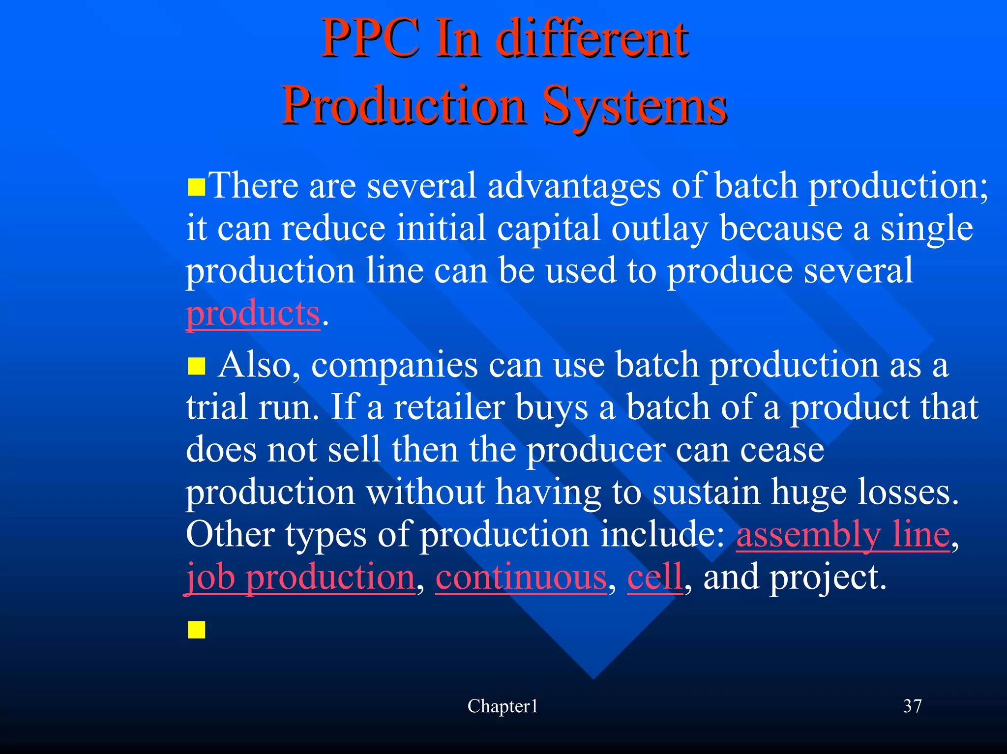 PPC In different
      Production Systems
  There are several advantages of batch production;
it can reduce initial capital outlay because a single
production line can be used to produce several
products.
   Also, companies can use batch production as a
trial run. If a retailer buys a batch of a product that
does not sell then the producer can cease
production without having to sustain huge losses.
Other types of production include: assembly line,
job production, continuous, cell, and project.


                   Chapter1                      37
 