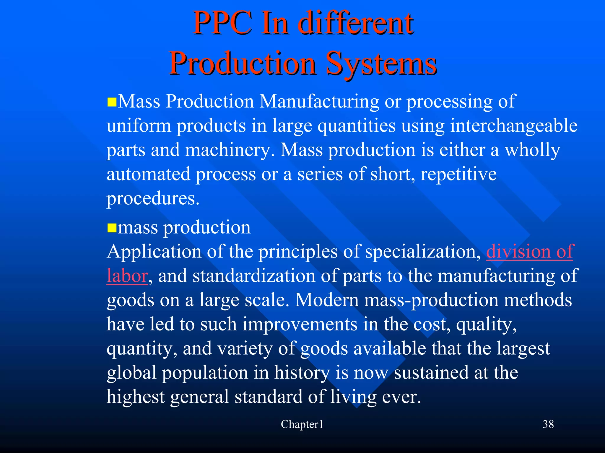 PPC In different
       Production Systems
  Mass Production Manufacturing or processing of
uniform products in large quantities using interchangeable
parts and machinery. Mass production is either a wholly
automated process or a series of short, repetitive
procedures.
  mass production
Application of the principles of specialization, division of
labor, and standardization of parts to the manufacturing of
goods on a large scale. Modern mass-production methods
have led to such improvements in the cost, quality,
quantity, and variety of goods available that the largest
global population in history is now sustained at the
highest general standard of living ever.
                      Chapter1                         38
 