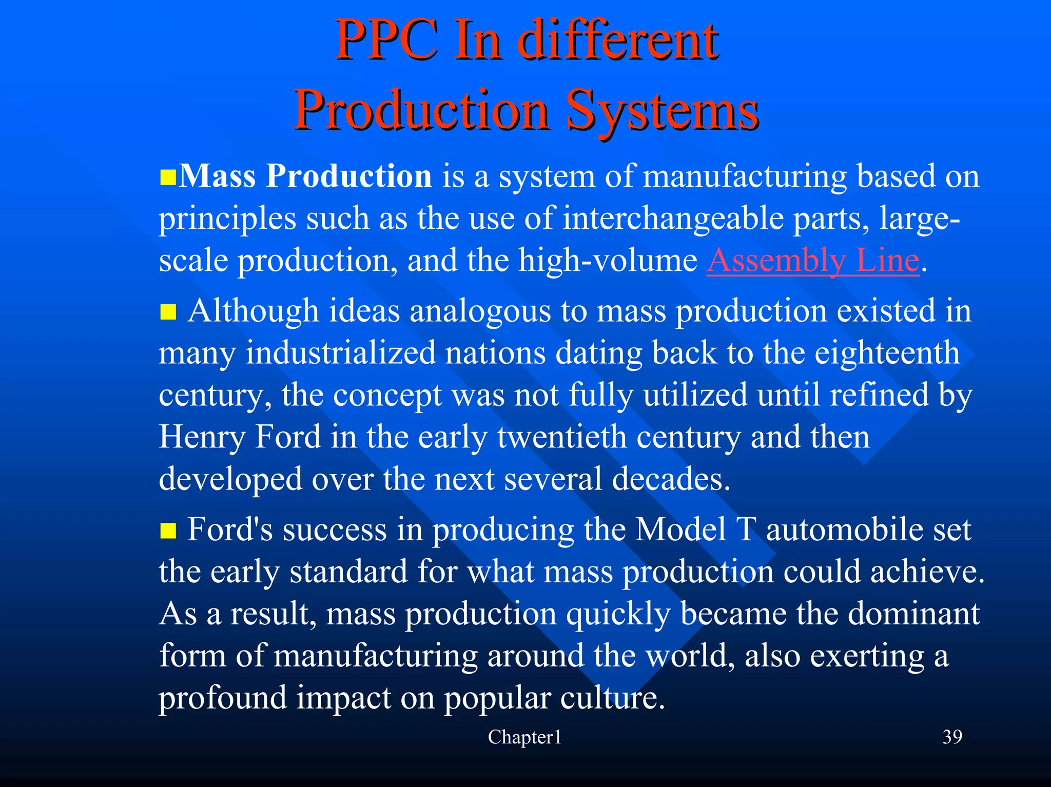 PPC In different
         Production Systems
  Mass Production is a system of manufacturing based on
principles such as the use of interchangeable parts, large-
scale production, and the high-volume Assembly Line.
  Although ideas analogous to mass production existed in
many industrialized nations dating back to the eighteenth
century, the concept was not fully utilized until refined by
Henry Ford in the early twentieth century and then
developed over the next several decades.
  Ford's success in producing the Model T automobile set
the early standard for what mass production could achieve.
As a result, mass production quickly became the dominant
form of manufacturing around the world, also exerting a
profound impact on popular culture.
                       Chapter1                         39
 