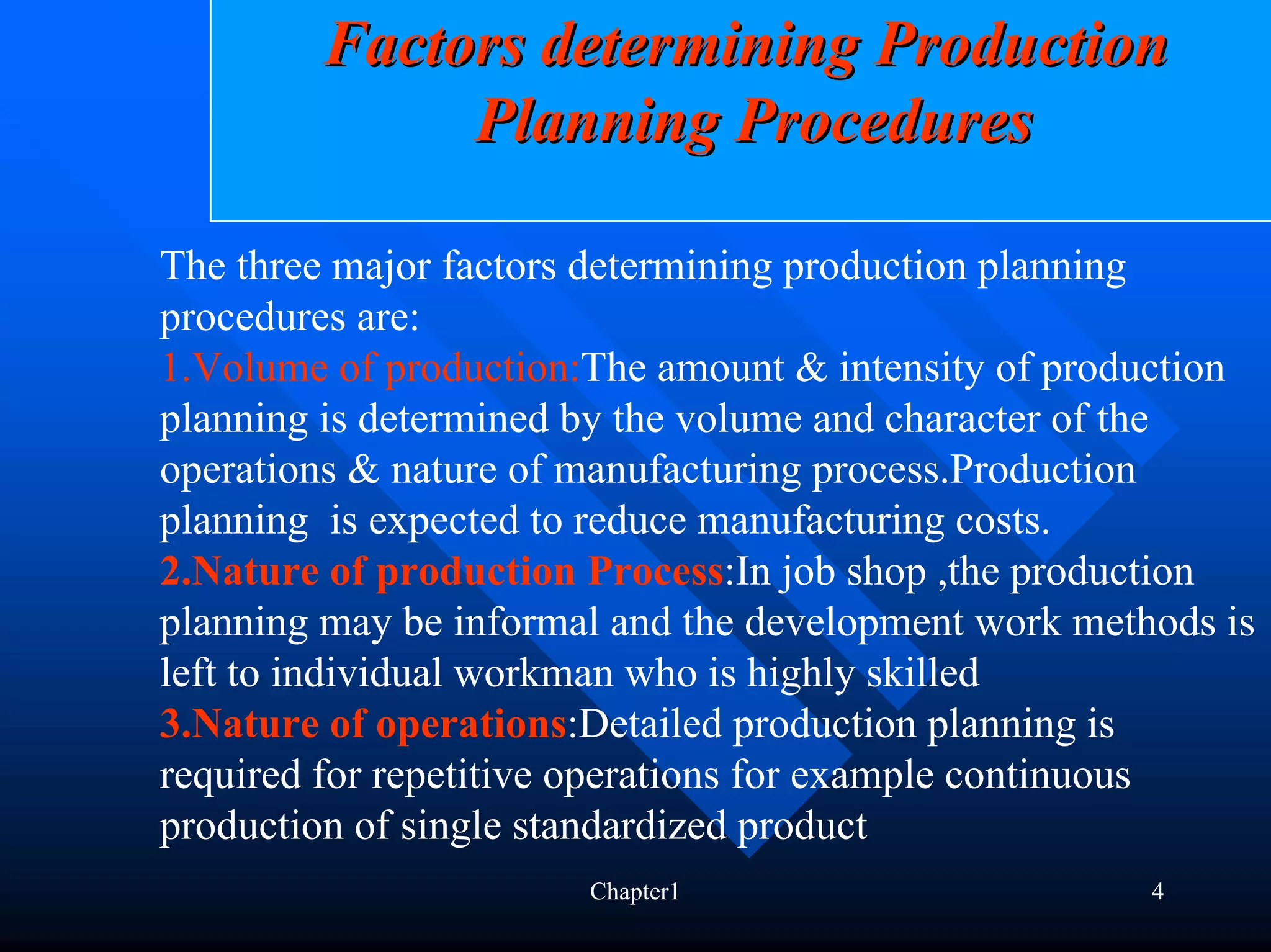 Factors determining Production
             Planning Procedures

The three major factors determining production planning
procedures are:
1.Volume of production:The amount & intensity of production
planning is determined by the volume and character of the
operations & nature of manufacturing process.Production
planning is expected to reduce manufacturing costs.
2.Nature of production Process:In job shop ,the production
planning may be informal and the development work methods is
left to individual workman who is highly skilled
3.Nature of operations:Detailed production planning is
required for repetitive operations for example continuous
production of single standardized product
                       Chapter1                       4
 