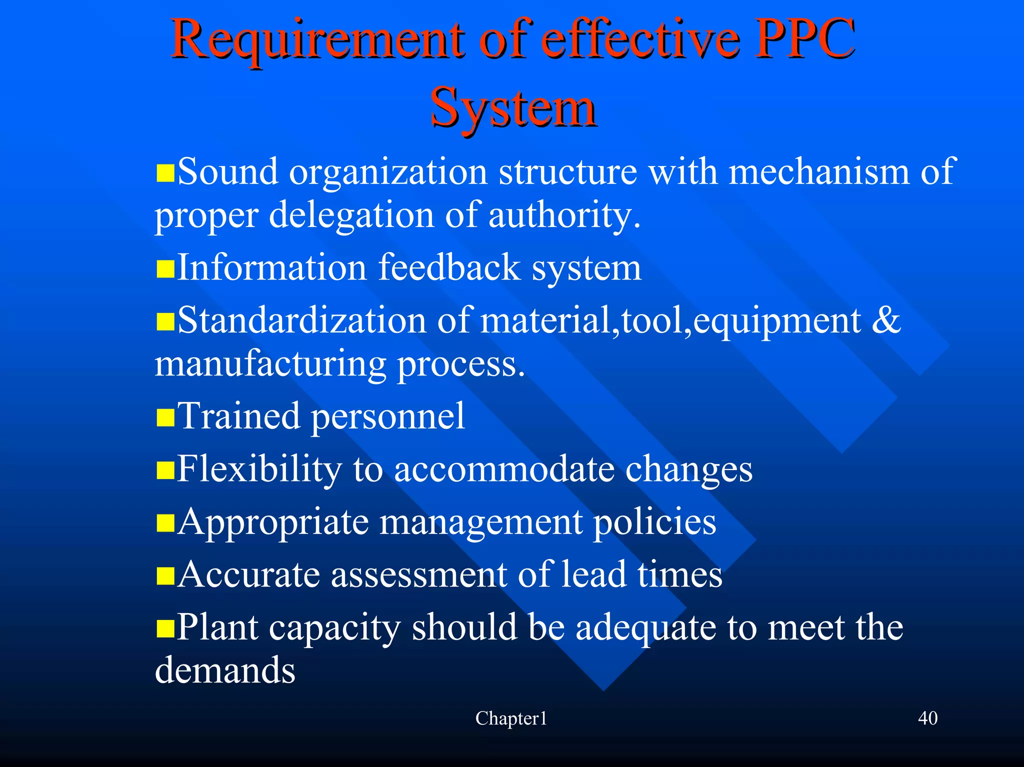 Requirement of effective PPC
         System
 Sound organization structure with mechanism of
proper delegation of authority.
 Information feedback system
 Standardization of material,tool,equipment &
manufacturing process.
 Trained personnel
 Flexibility to accommodate changes
 Appropriate management policies
 Accurate assessment of lead times
 Plant capacity should be adequate to meet the
demands
                  Chapter1                  40
 