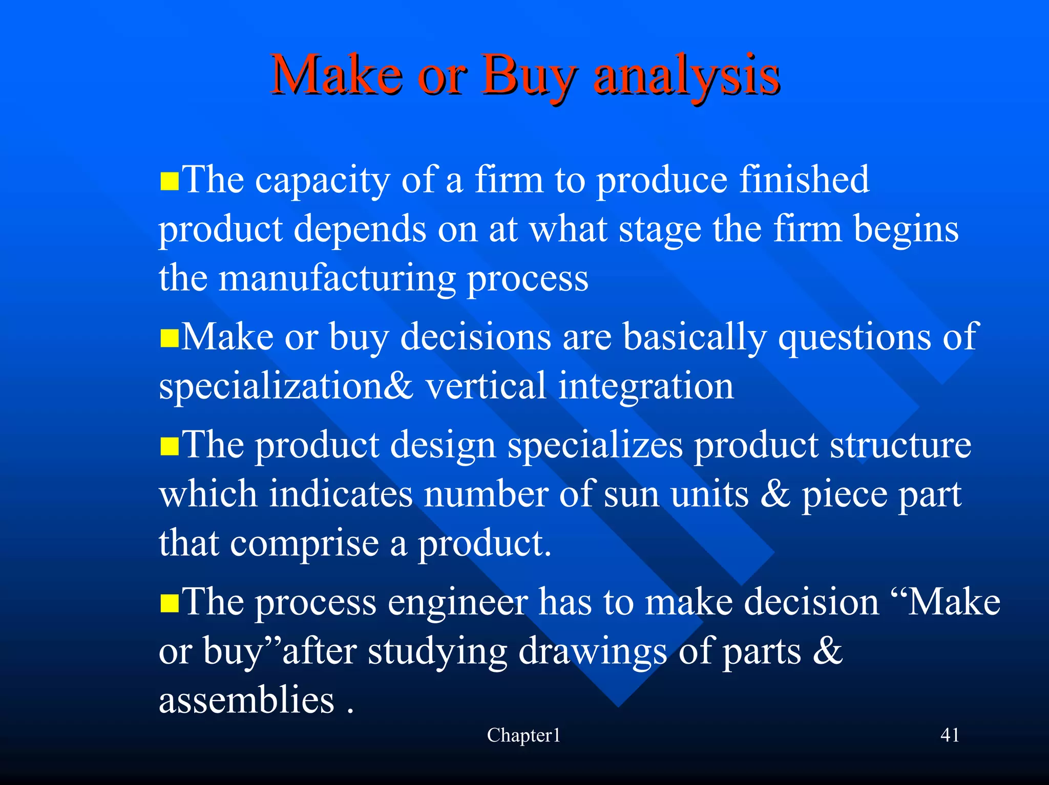 Make or Buy analysis
  The capacity of a firm to produce finished
product depends on at what stage the firm begins
the manufacturing process
  Make or buy decisions are basically questions of
specialization& vertical integration
  The product design specializes product structure
which indicates number of sun units & piece part
that comprise a product.
  The process engineer has to make decision “Make
or buy”after studying drawings of parts &
assemblies .
                   Chapter1                   41
 