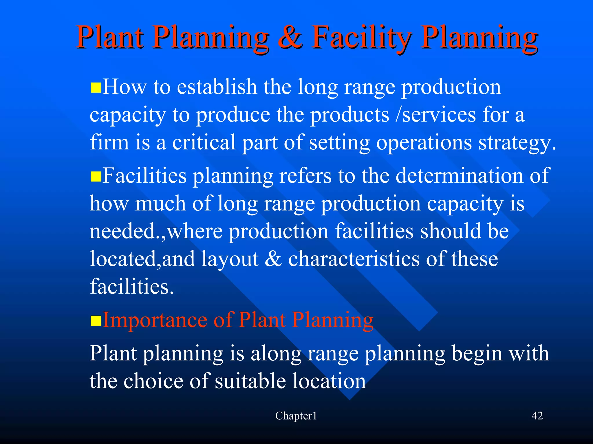 Plant Planning & Facility Planning
   How to establish the long range production
 capacity to produce the products /services for a
 firm is a critical part of setting operations strategy.
   Facilities planning refers to the determination of
 how much of long range production capacity is
 needed.,where production facilities should be
 located,and layout & characteristics of these
 facilities.
   Importance of Plant Planning
 Plant planning is along range planning begin with
 the choice of suitable location
                      Chapter1                       42
 