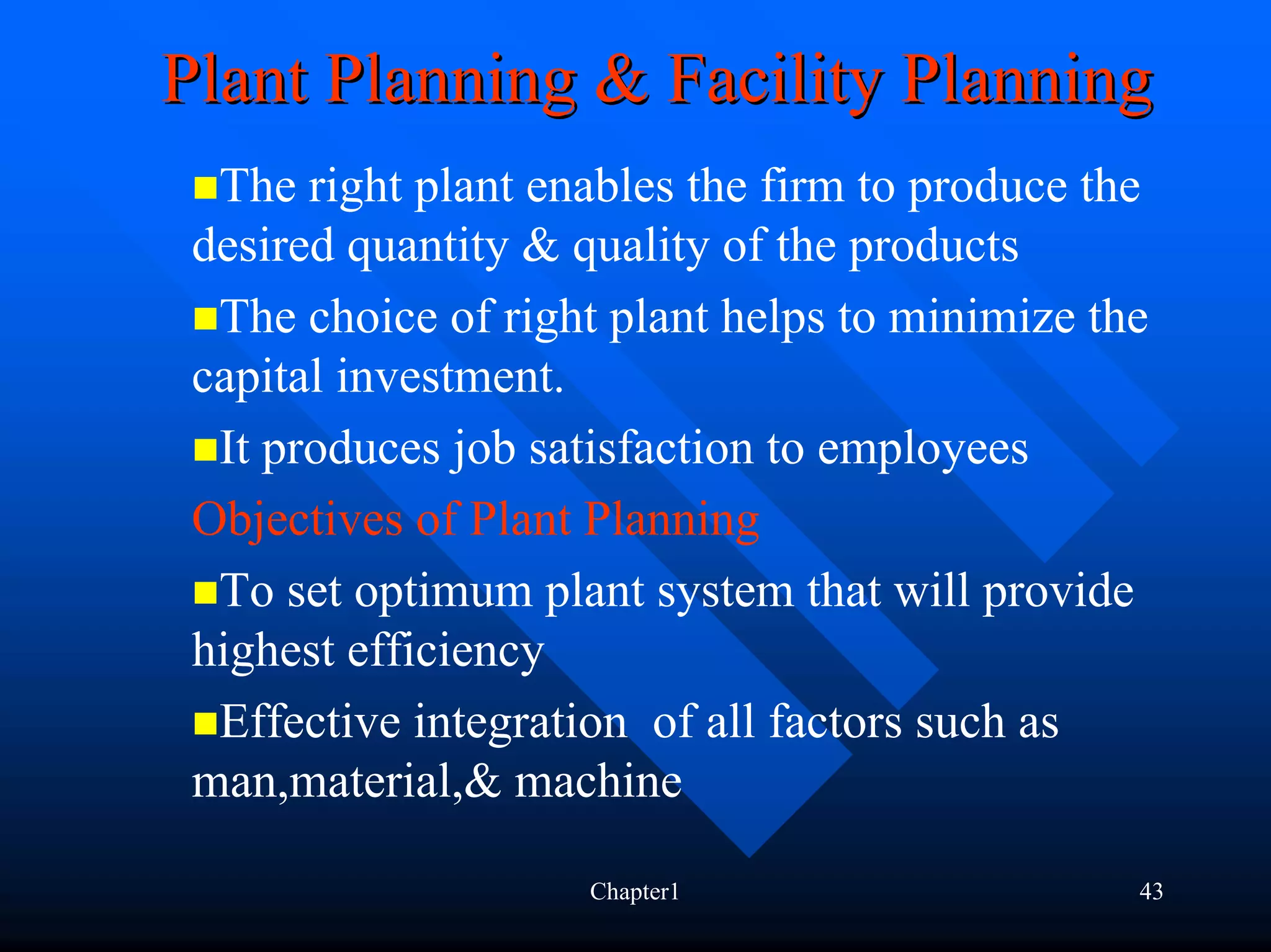 Plant Planning & Facility Planning
  The right plant enables the firm to produce the
 desired quantity & quality of the products
  The choice of right plant helps to minimize the
 capital investment.
  It produces job satisfaction to employees
 Objectives of Plant Planning
  To set optimum plant system that will provide
 highest efficiency
  Effective integration of all factors such as
 man,material,& machine

                    Chapter1                    43
 