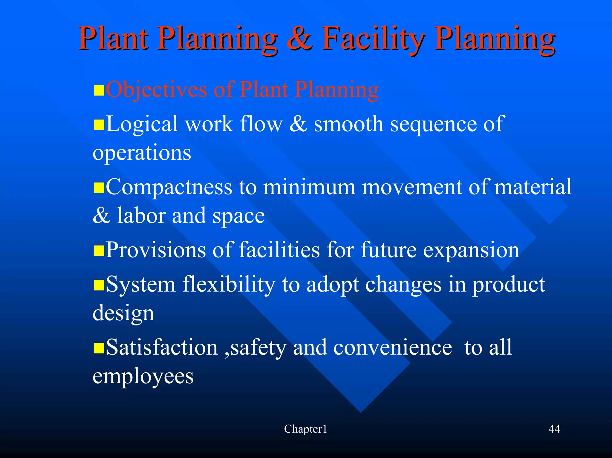 Plant Planning & Facility Planning
  Objectives of Plant Planning
  Logical work flow & smooth sequence of
 operations
  Compactness to minimum movement of material
 & labor and space
  Provisions of facilities for future expansion
  System flexibility to adopt changes in product
 design
  Satisfaction ,safety and convenience to all
 employees

                   Chapter1                  44
 